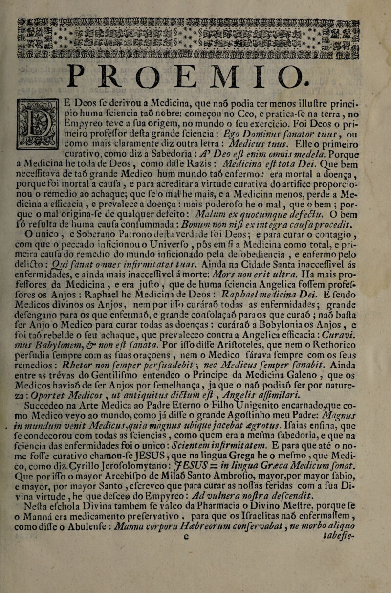 E Deos fe derivou a Medicina, que naó podia ter menos illuftre princi¬ pio huma fciencia taó nobre: começou no Ceo, e pratica-fe na terra, no Empyreo teve a fua origem, no mundo o feu exercício. Foi Deos o pri¬ meiro profeilor deita grande fciencia: Ego Dominus fanator tuus, ou como mais claramente diz outra letra : Medicus tuus. Elle o primeiro curativo, como diz a Sabedoria : A? Deo ejt enim cmnis medeia. Porque a Medicina he toda de Deos, como difle Razis : Medicina ejl tota Dei. Que bem neceífitava de taô grande Medico hum mundo taó enfermo: era mortal a doença , porque foi mortal a caufa , e para acreditar a virtude curativa do artífice proporcio¬ nou o remedio ao achaque; que fe o mal he mais, e a Medicina menos, perde a Me¬ dicina a efficacia , e prevalece a doença : mais poderofo he o mal, que o bem ; por¬ que o mal origina-fe de qualquer defeito: Malum ex quocumqtie aefeêíu. O bem fó refulta de huma caufa confummada : Bonum non niji ex integra caufa procedit, O unico , e Soberano Patrono deita verdade foi Deos; e para curar o contagio , com que o peccado inficionouo Uni ver fo , pos emfl a Medicina como total, e pri¬ meira caufado remedio do mundo inficionado pela defobediencia , e enfermo pelo deliéto : Ouifanat o nnes infirmitates tuas. Ainda na Cidade Santa inacceífivel ás enfermidades, e ainda mais inacceífivel á morte: Mors non erit ultra. Ha mais pro- fefíores da Medicina , e era juíto , que de huma fciencia Angélica foífem profefi- fores os Anjos: Raphael he Medicina de Deos : Rapbael medicina Dei. E fendo Médicos divinos os Anjos, nem por iííb curáraó todas as enfermidades; grande defengano para os que enferm.aó, e grande confolaçaó para os que curaó ; naó baíta fer Anjo o Medico para curar todas as doenças : curáraó a Bobylonia os Anjos , e foi taó rebelde o feu achaque, que prevaleceo contra a Angélica efficacia : CuravL mus Babylonem, &• non eíl [anata. Por ifibdiíle Ariítoteles, que nem o Rethorico perfudia fempre com as fuasoraçoens , nem o Medico fárava fempre com os feus remedios : Rbetor non femper perfuadehit \ nec Medicus femper ftmabit. Ainda entre as trévas doGentilifmo entendeo o Príncipe da Medicina Galeno , que os Médicos haviaóde fer Anjos por femelhança, ja que o naó podiaó fer por nature¬ za : Oportet Médicos , ut antiquitus diclum ejl, AngeUs affmilari. Succedeo na Arte Medica ao Padre Eterno o Filho Unigénito encarnado,que co¬ mo Medico veyo ao mundo, como já diífe o grande Agoítinho meu Padre: Magnns . in mundttm venit Medicus,quia magnus ubique jacebat agrotus. Ifaias enfina, que fe condecorou com todas as fciencias , como quem era a mefma fabedoria, e que na fciencia das enfermidades foi o unico: Scienteminjirmitatem. E para que até o no¬ me fofie curativo chamou-fe JESUS, que na lingua Grega he o mefmo, que Medi¬ co, como diz.Cyrillo Jerofolomytano: JESUS ss in lingua Graca Medicum fonat. Que por iífo o mayor Arcebifpo de Milaó Santo Ambrofio, mayor,por mayor fabio, e mayor, por mayor Santo ,efcreveo que para curar as noílas feridas com a fua Di¬ vina virtude , he que defceo do Empyreo: Ad vulnera noftra defcendit. Neíta efchola Divina também fe valeo da Pharmacia o Divino Meftre, porque fe o Manná era medicamento prefervativo , para que os Ifraelitas naó enfermalTem , como diífe o Abulenfe: Mantia corpora Hábreorum confervabat, ne niorbo aliquo e tabefie-