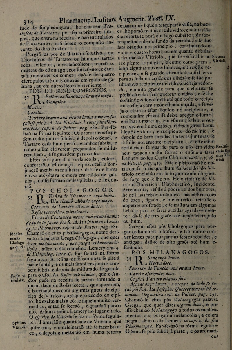 5»4 Pharmacop. Lufitan. Augment. Traf. IX. tiuie de fim pies algum , lhe chamem Tro- chfcos de Tartaro , por fer o primeiro fim- ples, que entra na receita , e íiaõ intitulados de Fioravanto , na5 fendo o compofto in¬ vento do dito Audor. PurgaÕ os pós de Tartaro folutivo , ou Trochilcos de Tartaro os humores taita- reos, vii colos, e melancólicos , curaõ as cruezas do eflomago , confovtao-no , e exci* de barro que fique a terqa parte vafiá, na boc- ca lhe poraõ recipiente de vidro, e o lutarao,' e a retorta fe porá em fogo cuberto , de for* te que todo dê no fundo da retorta, e íe lhe fará brando no principio , continuando-o vinte e quatro horas , ou em quanto diftiUav> a flcuróa do Vitriolo, que fe vent cahir no Fleuma recipiente ás pingas, e como cumeqarem a Vitnoh. íahir algumas nuvens brancas,fe tire-efle re- ^ ciuezas ÜO ■» cipiente , e fe guarde a fleuma ( a.qiial ferve Mõ-o appetite de comer: <We de quatro c piente, e e a T .. ^ eieropulos até duas oitavas em c^ldo de ga linha , ou em outro licor conveniente. PO’S DE SENE COMPOSTOS. 32 Folhas de Sene onça huma e meya M acis. Canela. Gengibre. para as inflammaçoês dos olhos ) e fe lhe po* nha novo recipiente de vidro,que feja redon¬ do , e muito grande para que o efpirito fe pófTa circular fem quebrar o vidro , e fe lhe continue o fogo forte até que todo o recipi¬ ente efleja com a cor efhranquiqada, e fe ve* jao efpirito eflar liquido no recipiente, e Tartaro branco and oitava huma e meya\fa- como aífini efl iver fe deixe apagar o lume , — « •_„ _— n n oítMvifn Ir» hnco nu L çaõ-fe pós S. A. Ita Nicolaus Lenrery in Phar macopea cap. 6. de Fülver. pag. 28a. Ear-fe- haO na fórma feguinte: Os aromáticos le pi¬ fem todos juntos fubtís, e depois o Sene, e Tartaro cada hum per fi , e ambos fubtís, e como aflfim eftiverem preparados fe miftu- rem bem , e fe guardem para o ufo. Eftes pós purgaÕ a melancolia , cólera , confortaõ o eflomago , e provocaõ a con- juncaõ menfal ás mulheres : daõ-fe de huma oitava até oitava e meya em caldo de gali¬ nha , ou Ce fórmaõ delles pilulas, e fe dou- raó. P 0’S CHOLAGOGOS. 3 3 TJ Refina de Ffcamonea onça huma. X\, Diarrhodao Abbade onça meya. Cremores de Tartaro oitavas duas. Rofas vermelhas vitrioladas. Flores de Centaurea menor and oitava huma: âe tudo fe façad pós S. A. Ita Nic olaus Leme- ry in Pharmacop. cap- A. de Pulver. pag. 28$. Chamaõ-le eftes pós Choiagogos, nome deri¬ vado da palavra Grega Cholagoga, que quer <alag°- dizer medicamento , ifue purga os humores bi- 4uld ? lio/bs , aífim o diz o mefmo Lemery cap. 4. de Ethimolog. letra C. Ear-te-haÕ na forma feguinte : A refina de Efcamonea fe pife á parte fubtil, e os mais fimplíces juntos tam¬ bém fubtís, e depois de miflurado fe guarde Rofae vi- para o ufo. As Rofas vitrioladas . que o Au- triolat». dtor pede na receita fe fazem tomando a quantidade de Rofas feccas , que quizerem, e burrifando-as com algumas gotas de eipi- rito de Vitriolo ,\até que o accido do efpi- to lhe exalte mais a côr, e fiquem muito ver- e esfriar a matéria , e o efpirito fe lance- ou¬ tra vez em huma cabaca vidrada,cotn Lam^ fique de vidro , e recipiente do ftitfnio , é depois de bem lutadas todas as junturas fe difiille novamente o efpirito, e eflé aífim retificado fe guarde para o ufo em vidro Rcdifi- bein tapado : nefla fórma o eníina a fazei.catlo^Pl Lemery no feu Curfo Chimico part. 2.c. 28. VJ. ** Medica menta Cholago ga _ery no leu v^urto unmuco part. z. t. zo. trioli deVitriol.pag. 417. Efie efpirito naõ he ou¬ tra coufa mais que hum Sal^accido do V i- triolo refolvido em licor,por caufa do gran¬ de fogo que fe lhe faz. He o efpirito de Vi- triolo Diurético , Diaphoretico, Incidente, Attenuame, vefifle á podridaÕ dos humoresj heütil nas febres ardentes, nas obflruccoés do baco , fígado, e mefçnterio, reílitúe o appetite proftrado, e fe miflura em algumas bebidas para as fazer accidas agradavelmen¬ te : dà-fe de tres graõs até meyo efcropulo ou hum. Servem efles pós Choiagogos para pur¬ gar os humores biliofos, e íaõ muito con¬ venientes para purgar nas febres rebeldes, e antigas : daõ-fê de oito graõs até hum e- fcrópulo. P_0’ S MELANAGOGOS. 34 R Sene onça huma. • Herva doce. Semente de Funcho and oitava huma. Canela efcropulos dous. Cryflal Tartaro oitavas feis. Açúcar onça huma , e meya : de tudo fe fa¬ çad pós S.A. Ita Jofephus Qiiercetanus tn Phar¬ macop. Dogmatica cap. de Pulver. pag. 2yy. Chamaõ-fe eftes pós Melanagogos palavra Spidtus Vitrioli. LU illv» tAvULU IIKUU W vVl j UVJuvu-i 1 CP CP V melhas, entaÕ fe fectaÕ , e guardaõ para o Grega, que quer dizer nigrum duco, e por ufo. Aífim o enfina Lemery no lugar citado. iíTo chamaõ Melanagoga a todos os medica- O efpirito de Vitriolo fe faz na fórma feguin- mentos, que purgaÕ a melancolia , e cólera te : Tomaráõ a quantidade de Vitriolo que negra , aífim o diz Lemery no cap. 4. da fita quizerem, e o calcinaráõ ate fe fazer bran- Pharmacopea. Fai-le-hao na torroa feguinte. co L/i V lil J V U vwl V V IMbVI M f ^ # e depois o metteráõ em huma retorta OSenefe pife fubtil á parte , e osaromati- ' r ' ■ , COS