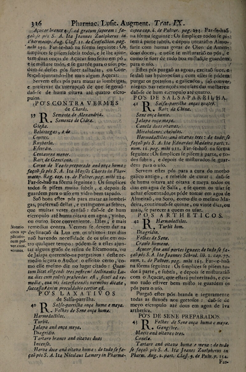 Açúcar branco q. f a d gr atum /aporem : fa- cope a cap. 6. de Pulver. pag. 29 Far-fe-hao çabfe pós S. A. Ita Joannes Zuelpherus in na fórma feguinte : Os fimplices todos fe pi- - Pharmacqp. Aug. Clajf. u. de Corifcãion. pag. íem á parte lubtis, e depois untaráõ o Almo- ’ mihi ipi. Far-le-haõ na fórma leguinte: Os fariz com humas gotas de Oieo de Amen- iimpliçes fe pifem fubtis todos, e ie lhe ajun- doas doces, e nelle fe mifturaráo os pós, e tem duas onças de Açúcar fino feito em pó , como le fizer de tudo boa miftaõ,fe guardem , c le mifture tudo, e fe guarde para o ufo*. po- para o ufo. / dem-le delles pós, fazer talhadas, ou Con- Eftes pós purgaõ as agoas, excitaõ fuor, e r feição ajuntando-lhe mais algum Açúcar. fe daõ nas hyuropefias y com eljes fe pódem Servem eftes pós para matar as lombrigas, purgar os gottçftos , e gai içados , faó con ver* e prefervar da corrupção de que fe geraô * nientcs nas retenções menfaes das mulheres: daó-fe de huma pitava até quatro efcro- daõ-fe de hum e.cropulo até quatro. pulos. ,PO’S 35» R. Giefia. CONTRA VERMES de Charàs. Semente de Alexandria. Semente de Cidra. PO’S 4 DE S A LS A-P ARRILHA, i TJ S alfa-par rilha onças quatro. JlV • Rar\ da China. H e de Beldroegas, Couves. '/■ , .. ?■■■•• - Ruybarbo. : p, ■ Efcordío. Centaurea menor. - . ' Rai\ de Genciana. Corno de Veado preparado and onça huma façad-fe pós S. A. Ita Moyfès Charàs in Phar macop. Reg. cap. 19. de Pulver.pag. mihi 224. galico antigo , e rebelde de curar Far-fe-hao na fórma feguinte : Õsfimplices de huma oitava até oitava e todos fe pifem muito fubtis, e depois fe dias em agoa de Salfa, e fe quem os ufar.fe guardem para o ufo em vidro bem tapado. achar efquentado,os póde tomar em agoa de SaÕ bons efte* pós para matar as lombri- Almeirão , ou Soro, como diz o mefmo Ma¬ gas, prefervao delias, e extinguem as febres, deira, continuaõ-fe quinze , ou vinte dias,ou que muitas vezes caufaÔ : daci-fe de hum mais, le parecer a quem os ufar. efcropulo até huma oitava em agoa , vinho, P (),S ARTHETICOS. R Hermodaãilos. m Turbit bom. Sene onça huma. Jdlapa onça meya,., , * , \ Canela duas oitavas.' Mira bola nos chebulos. Hermodaãilos' and oitavas tres r de tudo je faça0 pós S. A. Ita Eduardus Madeira part.i. mm. 16. pag. mihi 211. Far-fe-haõ na fórma feguintetOs fimplices fe pifem á parte, e to¬ dos fubtis , e depois de mifturados le guar¬ dem para o tiíò. Servem eftes pós para a cura do morbo daó-fe meya todos os ou outro licor conveniente. Eftes, e mais 42 faotatio remedios contra Vermes fe devem dar na circa ap- declinaçaõ da Lua em os últimos tres dias plicatio- nag havendo nçceftidade de os ufar em ou¬ ve o nu tro ciualquer tempo : pódem-fe a eftes ajun¬ tar alguns graós de refina de Efcamonea, ou de Jalapa querendo-os purgativos : defte re- medio fegura o Auélor o effeito certo , co- vermes. D iagridio. Folhas de Sene. Crânio humano. Açúcar fino and partes iguaes: de tudo fe fa- çaõpós S.A. Ita Joannes Schrod. lib. 2. cap. 77. num. 1. de Pulver. pag. mihi 16 p Far-ie-haõ mo elle mefmo diz no lugar citado : Quan- na fôrma leguinte : üs fimplices fe pifem to- tum licet eligendi tres pofiremi declinantis Lu- dos á parte , e fubtis , e depois fe mifturaráó na. dies cumpulvisprahendus efi, ficuti ad re- com o Açúcar, que eftará pulverizado, e co- mediaj que. vis interficiendís vermibus dicata , mo tudo eftiver bem mifto le guardem os pós para o ufo. Purgaõ eftes pós branda e leguramente todas as fluxoés aos gottofos : daÕ-fe de meyo efcropulo até dous em agoa de Iva arthetica. PO’S DE SENE PREPARADOS 43 T) Folhas de Sene onça huma e meya. Gengibre. Macis and oitavas tres• Canela. Tar taro and oitava huma e meva : de tudo fuccejjuf enim proculâubio certior eji. P O’ S LAXATIVOS de Salfa-parrilha. 4° T) Salfa-parrilha onça huma e meya. l\ - Folhas de Sene onça huma. Hermodaãilos. Turbit. Jalapa and onça meya. Diagridio. Tartaro branco and oitavas duas Incenfo. H erva doce and oitava huma : de tudo fe fa- fe façad pós S. A. Ita Joanes Zuelpherus in çaõ pás S. A. Ita Nicolaus Lemery in Pharma- Phartn. Aug. 2. part. Clajj. 9. de Ptilv. p. 1 % 4. ' Far-