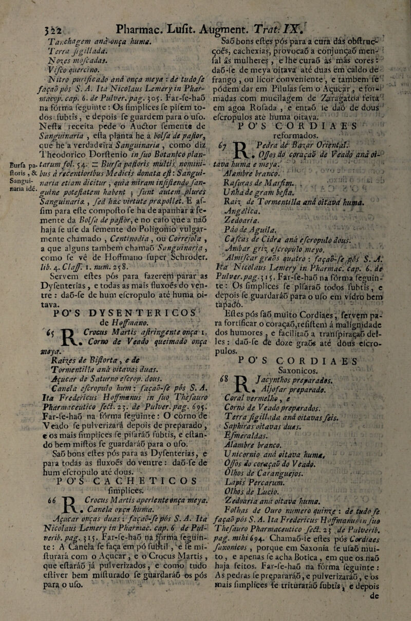 Tanchagem and-onça huma. Saõ bons eftes pós para a cura dás obftruc- Terra figillada. coes, cachexias, provocaõ a conjuncaõ men- No\es mofe adas. fal ás mulheres, eihe curaõ ás más cores: Vifco querei no. daÔ*fe de meya oitava' até duas em caldo de Nitro purificado and onça meya : de tudofe frango , ou licor conveniente , e também fe' façadpós S.A. Ita Nicolaus Lemeryin Phar- pódem dar em Pílulas fem o Ácucárefor-í ftrabvfi. cap. 6. de Pulvir^pag^o^. Far-fe-haÕ madas com mucilagem de Zaragatóa feita ■ na fórma feguinte: Os fimplices fe pifem to- em agoa Ròfada , e entaõ le daõ de dous dos fubtís, e depois fe guardem para o ufo. efcropulos até huma oitava. nana idé. Nefta receita pede o Audlor femente de Sanguinaria , efta planta he a bolfa de pafior, que he a verdadeira Sanguinaria , como diz Theodorico Dorftenio infuo Botânicoplan- Burfa pa- tarum foi. 54. ~ Burfa pafior is mui tis, nomtni- íloris, & bus à recentioribus Medieis donata efi: Sangui- Sangui- nana ettam dicitur , quia miram injifiendo fan- guine potefiatem habent 5 funt autem plures Sanguinaria., fed hac virtute prapollet. E af- fim para efte comporto fe ha de apanhar a fe- inente da Bolfa de pafior, e no caio que a na5 haja fe ufe da femente do Poligohio vulgar¬ mente chamado , Centinoáia , ou Correjola , a que alguns também chamaõ Sanguinaria, como fe vê de HofFmano fuper Schroder. lib. 4. Clajf. 1. nurii. 258. Servem eftes pôs para fazerem parar as Dyfenterias , e todas as mais fluxoés do ven¬ tre : daõ-fe de hum efcropulo até huma oi¬ tava. PO*S DYSENTER I COS de Hoffmano. P O’ S <5 Crocas Martis afiringente onça Corno de Veado 1. h R. R * Corno de Veado queimado onça meya. Raives de Bifiorta, e de Tormentilla aná oitavas duas. Açúcar de Saturno eferop. dous. Canela efcropulo hum: façad-fe pós S.A. Ita Fredericus Hoffmanus in fuo Thefauro Vharmaceutico feói.z^.de Puíver.pag. 5. Far-fe-haõ na fórma feguinte: O còrno de Veado fe pulverizará depois de preparado , e os mais fimplices fe pifaráô fubtis, e eftan- do bem mirtos fe guardarão para o ufo. Saôbons eftes pós para as Dyfenterias, e para todas as fluxoes do ventre : dao-fe de hum efcropulo até dous. P O’ S C A C H E TICOS fimplices. 6 6 TJ Crocus M artis aperiente onça meya. JlY • Canela onça huma. Açúcar onças duas : façad-fe pós S.A. Ita Nicolaus Lemery inPharmaC. cap. 6 de Pul- verib.pag. 515. Far-fe-hao na fórrria feguin¬ te : A Canela fe faqa em pó futftíl , 'e le mi-' fturará com o Aqucar , e o Crocus Martis, CO fiDIAES reformados. Pedra dfr Ba? ar Oriental: Ofjos dó coraçad de Veado and oi¬ tava huma e meya. J J ‘ Alambre branco.' Rafuas de Marfim. , ... ‘ . Ufihade grambefia. Rah de Tormentilla aná oitava huma. Angélica. Tjedoaria. Páo de Aguila. . . • C afeas de Cidra aná efcropulo dous. Âmbar gri? efcropulo meyo. Âlmifcar grads quatro : façad-fe pós S. Al Ita Nicolaus Lemery in Phartnac. cap. 6. de Pulver.pag.T)\<). Far-fe-hao na fórma feguin¬ te : Os fimplices fe pifaraô todos fubtís, e depois fe guardarão para o ufo em vidro bem tapadÔ. ’ Eftes pós fao muito Cordiaes, fer.vèm pa¬ ra fortificar o coraqaó,refifteni á malignidade dos humores, e facilitaoa tranfpiracao def- les: daõ-fe de doze graõs até dous efcro¬ pulos. PO’S CORDIA , Saxonicos. E S RJ acynthos preparados. • Aljôfar preparado. que eftaráõ já pulverizados, tudo Coral vermelho, e Corno de Veado preparados. Terra figillada aná oitavas feis. \ Saphiras oitavas duas. Ffmeraldas. Alambre branco. Unicornio and oitava huma, Offos do coraçad do Veado. Olhos de Caranguejos. Lapis Percarum. Olhos de Lu cio. Zedoaria and oitava huma. Folhas de Ouro numero quin%e : de tudo fe façad pós S. A. Ita Fredericus Hoffmanus in fuo The fauro Pharmaceutico feã. 2 5 de Putverib. pag. mihi Chainaõ-le eftes pós Cordiaes fixonicos , porque em Saxonia fe ufaõ mui¬ to , e apenas fe acha Botica , em que os naõ haja feitos. Far-fe-haô na fórma feguinte : e como eftiver bem mifturado fe guardarão os pós As pedi as fe prepararão, e pulverizarão, e os para o ufo. • mais fimplices te triturarão fubtis, t depois • de