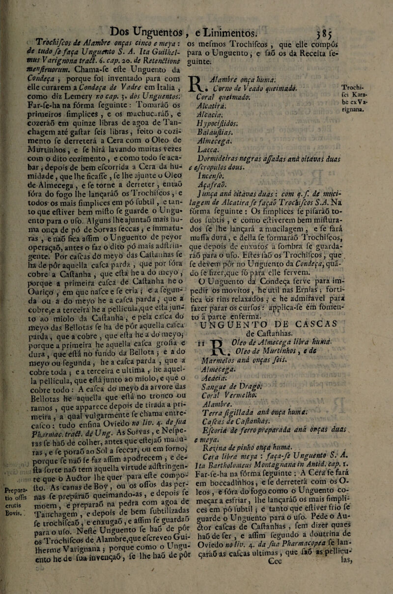 Dos Unguentos Trochifcos de Alambre onças cinco e meya : de tudo fe faça Unguento S. A. Ita GuiiheU mus Varignona traã. 6. cap. 20. de Retenãioné menjlfuorum. Chama-fe efte Unguento da Condeça , porque foi inventado para com elle curarem a Condeça de Vadre em Italia , como diz Lemery no cap. 5. dós Unguentos: Far-fe-ha na fórma feguinte : Tomaráõ os primeiros íimpliceS , e os machucarão, e cozeráõ em quinze libras de agoa de Tan- chagem até gaftar feis libras, feito ò cozi¬ mento fe derreterá a Cera com o Oleo de AJuninhos, e fe hirá lavando muitas vezes com o dito cozimento, e como todo fe aca¬ bar j depois de bemefcorrida a Cera da hu¬ midade , que lhe ficafle , fe lhe ajunte o Oleo de Almecega , e fe torne a derreter, então íóra do fogo lhe lanqaráo osTrochifcòs , e todos- os mais íimpliees em pó fubtil, e tan¬ to que eíliver bem mifto fe guarde 0 Ungu¬ ento para o ufo. Alguns lheajuntaó mais hu- nia onqa de pó de Sorvas leccas $ e tmrnatu- ras , eríáõ fica aflim o Unguento de peyor operaqaÕ, antes o faz o dito pó mais adílrin¬ gente. Por cafcas do meyò dás Caltanhas fe lia de pôr aquella cafca parda , que por tóra cobre a Caftanha , que efta he a do meyo , porque ã primeira cafca de Caftanha he o Ouriqó , em que nafce e fe cria y e a fegun- da ou a do meyo he a cafda parda, que a cobreje a terceira he a peliicula,que efta jun¬ to ao miolo da Caftanha, e pela caíca do rheyo das Bellotâs (e ha de pôr aqueha calca páuda, que a cobre , que efta he a do meyoj porque a primeira he aquella caíca giona e dura j que efta nò fundo da Bellota j e ado meyo ou fegunda , he a cafca parda , que a cobre toda ; e a terceirá e ultima , he aquel¬ la pellicula, que eftájunto ao miolo, e que o cobre todo : A cafca dó meyo da arvore das Bellotâs he aquella que eftá no tronco ou . ramos , que apparece depois de tirada a pri¬ meira , a qual vulgarmente fe chama entre- cafco : tudo enfina Oviedo no Uv. sç.dejuu Pharniac. traã. de Ung. As Sorvas, e Nelpe- ras fe haÕ de colher, antes que eitejao madu¬ ras , e fe pòraf) ao Sol a feccar, ou em forno,’ porque fe naó íe faz aflim apodrecem , e de¬ lia forte naõ tem aquella virtude adftnngen- te que o Auótor lhe quer para efte compo- Prcpara- ftó. As canas de BoV , ou ós oftbs das per- tiooffis nas fe prepárao queimando-as, edepon, e crutis moem , è preparaô na pedra com agoa de Bovis., Tanchagem , e depois de bem fubtuizadas fe trochifcaô, e ehxugaÕ, e aflim fe^guardao para o ufo. Nefte Unguento fe hao de pôr os Trochifcos de Alambre,que efcreveo Gui¬ lherme Varignana 5 porque como o Ungu¬ ento he de fuüinvenqaõ, fe lhe hao de pôr e Linimentos. 3*5 os mefmos Trochifcos , que elle compôs para o Unguento, e faõ os da Receita fe¬ guinte. R Alambre onçahuma. • Corno de Veado queimado. Coral (ju cima do. Alcatirá. Alcacia. Hypocijlidós: Balaujlias. Almecega. hacca. Dormideiras negras ajfadas and oitavas duas e efcropulos doas. íncenfo: Açafrad. Junça and oitavas duas : com q.f de nnici- íageni de Alcatira fe façad Trochifcos S.A. Ná fôrma feguinte : Os fnnplices fe pifavàõ to¬ dos íubtís, e como eftiverem bem miftura- dos fe lhe lanqará a mucilagem , e fe fará maíTa dura, e delia fe formarão Trochifcos, que depois de enxutos' á fombra fe guarda¬ rão para o ufo. Eftes faõ os Trochifcos, que , fe devem por no Unguento da Condeça^ quã- do fe fizer,que fò para elle fervem. O Unguento da Condeqa ferve para im¬ pedir os movítos, he util nas Ernias 5 forti¬ fica Ós rins relaxados e he admiíavel para fazer parar ós curfos í ápplica-fe énh fomen¬ to a parte enferma. UNGUENTO DE CASCAS de Caftahhas. i 1 TJ Oleo de Almecega libra hitkiá. Jtv. Oleo de Murtinhos, e de Marmelos and onças feis. Almecega. Acácia. Sangue de Drago: Coral Vermelho. Alambre. Terra figillada and onça hum a. Calcas de Ca (lanhas. Efcorià de ferro preparada and onças duas e meya. Refina de pinho otiçá httmd. Cei a libra meya : faça-fe Unguento S. A. Ita Bartholomeus Montagnanain Antid.cap. r. Far-fe-ha na fórma feguinte : A Cétfsf fe fará em boccadirihos, e fe derretera com òsO- leos, e fóra do fogo como o Unguento co- meqar a esfriar, lhe lanqaráo os mais fimpli-s ces em pó fubtil5 é tanto que èftivér frio fe guarde o Unguento para o ufo. Pede o Au- <ftor cafcas de Caftanhas , fem dizer quaes hao de fer , e aflim fegundo a doutrina de Oviedo noliv. 4. da fua Vharmacopea fé lan- caráõ as cafcas ultimas, que faõ as pellicu- Ccc las. Trochi- fei Kara- bé cxVa- rignana.