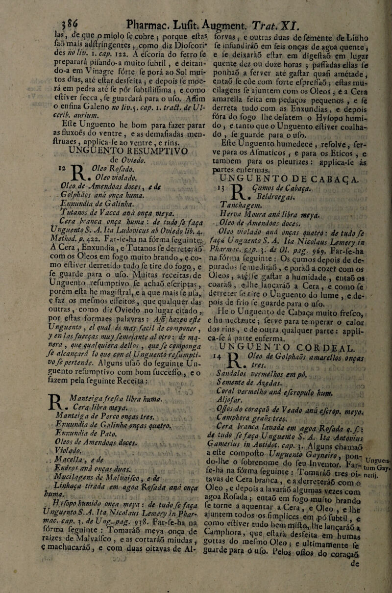 las, de que o miolo fe cobre 5 porque eftas forvas, e outras duas defémènte de Linho íaõ mais adílyingentes * como diz Diofcori- fe infundirá# em feis onqas de agoa quente, áesno hv. i. cap. 122. A efcoria do ferro fe e fe deixarão eftar em digeftaõ em , lugar preparará pifando*a muito fubtil, e dcitan- quente dez ou doze horas j paíTadas eílas^fe do-a em Vinagre fórte fe porá ao Sol niui- ponha# a ferver até gaftar quafi amétade , tos dias, até eftar desfeita } e depois le moe- então fe coe com forte efpreftaõ ? eftas mu- rá^ern pedra até fe pôr fubtiliffima ; e como cilagens fe ajuntem com os Oleos, e a Cera eftiver fecca , fe guardará para o ufo. Affim o eníina Galeno no Uv.j.cap. 1. traft. de Ul- cerib. aurium. Efte Unguento he bom para fazer parar as fluxoês do ventre , e as demafiadas men- ílruaes, applica-fe ao ventre , e rins. UNGUENTO RESUMPT1VO de Oviedo. 12 ROÍeo Rofado. • Oleo violado. e de Oleo de Amêndoas doces, Golphãos and onça huma. Enxúndia de Galinha. Tutanos de Vacca and onça meya. Cera branca onça huma : de tudo fe faça Unguento S. A. Ita Ludovicus ab Oviedo lib. 4. amarella feita em pedaqos pequenos , e íè derreta tudo com as Enxúndias, e depois fóra do fogo lhe delatem o Hyfopo húmi¬ do , e tanto que o Unguento eftiver coalha¬ do , fe guarde para o ufo. Efte Unguento humedece , refolve, fer¬ ve para os Afmaticos e para os Éticos , e também para os pleurizes: applica-ie ás par tes enfermas. UNGUENTO DE CABAÇA. 13 T) Çtimos de Cabaça. i\ * Beldroegas. T anchagem. Herva Moura and libra meya. Oleo de Amêndoas doces* Oleo violado and onças quatro: de tudo fe Metnod.p 422. r ar-le-ha na forma feguinte; faça Unguento S. A. Ita Nicolaus Lemery in A Cera ^Enxúndia , e Tutanos fe derreterão Pharmac. pjp. de 01. pjo-. oÇn FarTe-ha com os Oleos em fogo muito brando , e co- ct r ‘ ~ ^ mo eftiver derretido tudo fe tire do fogo , e fe guarde para o ufo. Muitas receitas*de Unguento refumptivo fe achaÕ efcriptas, porém efta he magiftral, e a que mais fe ufa, derreter fe,tire o Unguento do íume e de- na forma feguinte : Os qumos depois de de* puracios le medirá6 , e poráô á cozer com os Oleos, atgj.lè gaftar a humidade , então os coarão, e.lhe laricaráo a Cera, e como fc e faz os mefmos eíFeitos, que qualquer das pois de frio fe guarde para o ufo. outras, como diz Oviedo no lugar citado , por eftas formaes palavras: Afji ha\en ejie Unguento , el qual és mas fácil de componer , y enlas fuerças muy feme jante al otro: de mq- nera , que qualquiera dellos , que fe componga fe alcançará lo que con el Unguento refumpti¬ vo fe pertende. Alguns ufa# do feguinte Un¬ guento refumptivo com bom fuccefío, e o fazem pela feguinte Receita: . / . t > RManteiga frefea libra huma. • Cera libra meya. Manteiga de Porco onças tres. Enxúndia de Galinha onças quatro. Enxúndia de Pato. Oleos de Amêndoas doces. , Violado. .. Macei la , e de Endros and onças duas. Mucilagens de Malvaifco, e de He o Unguento de Cabaqa muito frefeo, e humediante *, íerve para temperar o calor dos rins, e de outra qualquer parte : appli- ca-lé á parte enferma. UNGUENTO COR DE AL. 14 1} Oleo de Golphaõs amarei los onças , Í\# tres. S andai os vermelhosem pó. Semente de Acedas. Coral vermelho ana efcropulo hum. Aljôfar. Ojjos do coraçaõ de Veado anãefcrop. meyo. Camphora graõs tres. Cera branca lavada em agoa Kofada q.f x de tudo fefaça Unguento S. A. Ita Antonius Gamerius in Antidot. cap. 5. Alguns chama# a elte compofto Unguento Gayneiro, pon¬ do-lhe o fobrenome do feu Inventor. Far- UnSfUC fe-ha na fórma feguinte : Tomará# tres oi¬ tavas de Cera branca , e a derreterá# com o tum Gay nerijL Linhaça tirada em agoa Kofada and onça Oleo , e depois a lavará# algumas vezes com numa. agoa Rofada j enta# em fogo muito brando Hyfopo hum/do onça meya, de tudo fefaça fe torne a aquentar a Cera , e Oleo Unguentos. A. Ita Nicolaus Lemery inPhar- ajuntem todos os fimplices em mó fubtil mac. cap. de Ung. pag. 9^8. Far-fe-ha na fórma feguinte : Tomará# meva onqa de raizes de Malvaifco , e as cortará# miúdas , ç machucará#, e çom duas pitavas de Al- corao eftiver tudo bem mifto, lhe lançará# a Camphora, que eftará desfeita ém bumas gottas do mefmo Oleo j e uítrniamente fc guaide para ótiío. Feios eEos do coraqa# de