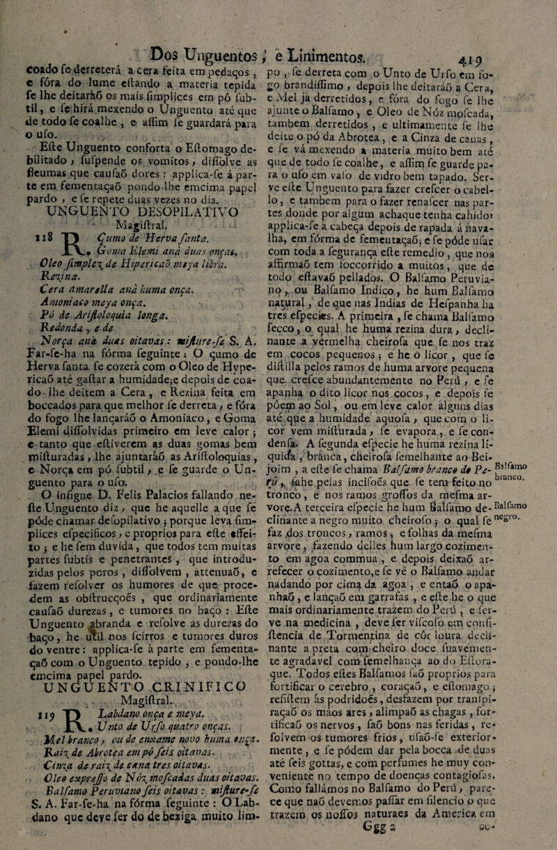 Dos Unguentos coado fc derreterá a cera feita em pedaqos, c fóra do lume citando a matéria tépida fe lhe deitaràõ os mais fimplices em pô fub- til, e fe hirá mexendo o Unguento até que de todo fe coalhe , e aflim fe guardará para o uío. Eíte Unguento conforta o Eftomago de¬ bilitado ) fufpende os vomitos, difíblve as fleumas que caufaÕ dores: applica-fe á par¬ te em femcntacaõ pondo-lhc emcima papel pardo , e fe repete duas vezes no dia. UNGUENTO DESOP1L ATIVO Magiítral. 118 TJ Çumo de Hervafanta. Goma Rlemi and duas onças. Oleo fimple\de Hipericad meya libra. Regina. Cera amarslla and huma onça. Amoníaco meya onça. Pó de Arifioloquia longa. Redonda , e de Norça and. duas oitavas: mijliirefe S. A. Far-fe-ha na fórma feguinte : O qumo de Herva fanta fe cozerá com o Oleo de Hype- ricaõ até gaitar a humidadeje depois de coa¬ do lhe deitem a Cera , e Rezina feita em boccados para que melhor fe derreta, e fóra do fogo lhe lancaráo o Amoníaco, e Goma Flemi diíTolvidas primeiro em leve calor $ c tanto que eftiverem as duas gomas bem miíluradas, lhe ajuntaráo as Ariítoloquias, e Norca em pó fubtil, e fe guarde o Un¬ guento para o ufo. O infigne D. Felis Palacios fallando ne- íte Unguento diz , que he aquelle a que fe póde chamar defopilativo $ porque leva fim¬ plices efpecificos, e proprios para eíte tffeL to j e he fem duvida, que todos tem muitas partes fubtis e penetrantes , que introdu¬ zidas pelos peros, diífolvem , attenuao, e fazem relblver os humores de que proce¬ dem as obítrucqoés , que ordinariamente caufaõ durezas, e tumores no baqo : Eíte Unguento abranda e refolve as durezas do baqo, he util nos feirros e tumores duros do ventre: applica-fe aparte em fementa- qaÕ com o Unguento tépido , e pondo-lhe emcima papel pardo. UNGUENTO CRINIFICO Magiílral. 11 <> TJ Labdano onça e meya. X\, Unto de Ur/o quatro onças. Mel branco, ou de enxame novo huma onça. Rai\de Abrotea em pó feis oitavas. Cima de rai\ de cana tres oitavas. Oleo expre/Jo de Uó\ mofe adas duas oitavas. Balfamo Peruvtano feis oitavas: mifure-fe S. A. Far-fe-ha na fórma feguinte : O Lab¬ dano que deve fer do de bexiga muito lim- è Linimentos. 419 po , fe derreta com o Unto de Urfo em fo¬ go brandiffimo , depois lhe deitaràõ a Cera, e Mel já derretidos, e fóra do fogo fe lhe ajunte o Balfamo, e Oleo de Nóz mofeada, também derretidos , e ultimamente le lhe deite o pó da Abrotea , e a Cinza de canas f e le vá mexendo a matéria muito bem até que de todo fe coalhe, e aflim fe guarde pa¬ ra o ufo em valo de vidro bem tapado. Ser¬ ve efle Unguento para fazer crefcer ocabel- lo, c também para o fazer renalcer nas par¬ tes donde por algum achaque tenha cahido* applica-fe à cabeqa depois de rapada á nava¬ lha, em fórma de fementacaõj e fe póde ufar com toda a feguranqa eíle remedio , que noa affirmaÕ tem foccorrido a muitos, que de todo eftavaõ pellados. O Balfamo Peruvia- no, ou Balfamo Indico, he hum Balfamo natural, de que nas Índias de Hefpanha ha tres efpecks. A primeira , fe chama Balfamo fecco, o qual he huma rezina dura, decli¬ nai) te a vermelha cheirofa que fe nos traz em cocos pequenos j eheo licor , que fe diílilla pelos ramos de huma arvore pequena que crefce abuudantemente no Perú , e fe apanha o dito licor nos cocos, e depois fe põem ao Sol, ou em leve calor alguns dias até que a humidade aquofa , que com o li¬ cor vem mifturada , fe evapora , e fe con- denfa. A fegunda efpecíe he huma rezina li- quiefa , branca, cheirofa femelhante ao Bei- joim , a efle fe chama Balfamo branco do Pe- j*a!(*tno ru ,r idhe pelas indfoes que fe tem feito no branLO‘ tronco , e nos ramos groflbs da mefma ar- vore-A terceira elpecie he hum Balfamo de- clíriante a negro muito cheirofo j o qual fe ne*ro' faz dos troncos, ramos, e folhas da mefma arvore , fazendo delies hum largo cozimen¬ to em agoa coramua , e depois deixaõ ar¬ refecer o cozimento,e fe vê o Balfamo andar nadando por cima da agoa , e então o apa- nhao , e lancaõ em garrafas , e efle he o que mais ordinariamente trazem do Perú , e fer¬ ve na medicina , deve fer vifcoíb em confi- ílencia de Tormentina de côr loura decli- nante a preta cómfcheiro doce fuavemen- te agradavel com femelhaiica ao do Eílora- que. Todos eíles Balfamos fuõ proprios para fortificar o cerebro , coraqaõ, e eflomago -t refiflem às podridoés, desfazem por tranlpi- raqaõ os máos ares, alimpaõ as chagas, for- tificaõ os nervos , faõ bons nas feridas, re- folvem os tumores frios, ufaõ-fe exterior¬ mente , q fe pódem dar pela bocca de duas até feis gottas, e com perfumes he muy con¬ veniente no tempo de doenças contagiofas. Como fallámos no Balfamo do Perú, pare¬ ce que naõ devemos pafíar em filencio o que trazem os noíTos naturaes da America em Ggg a