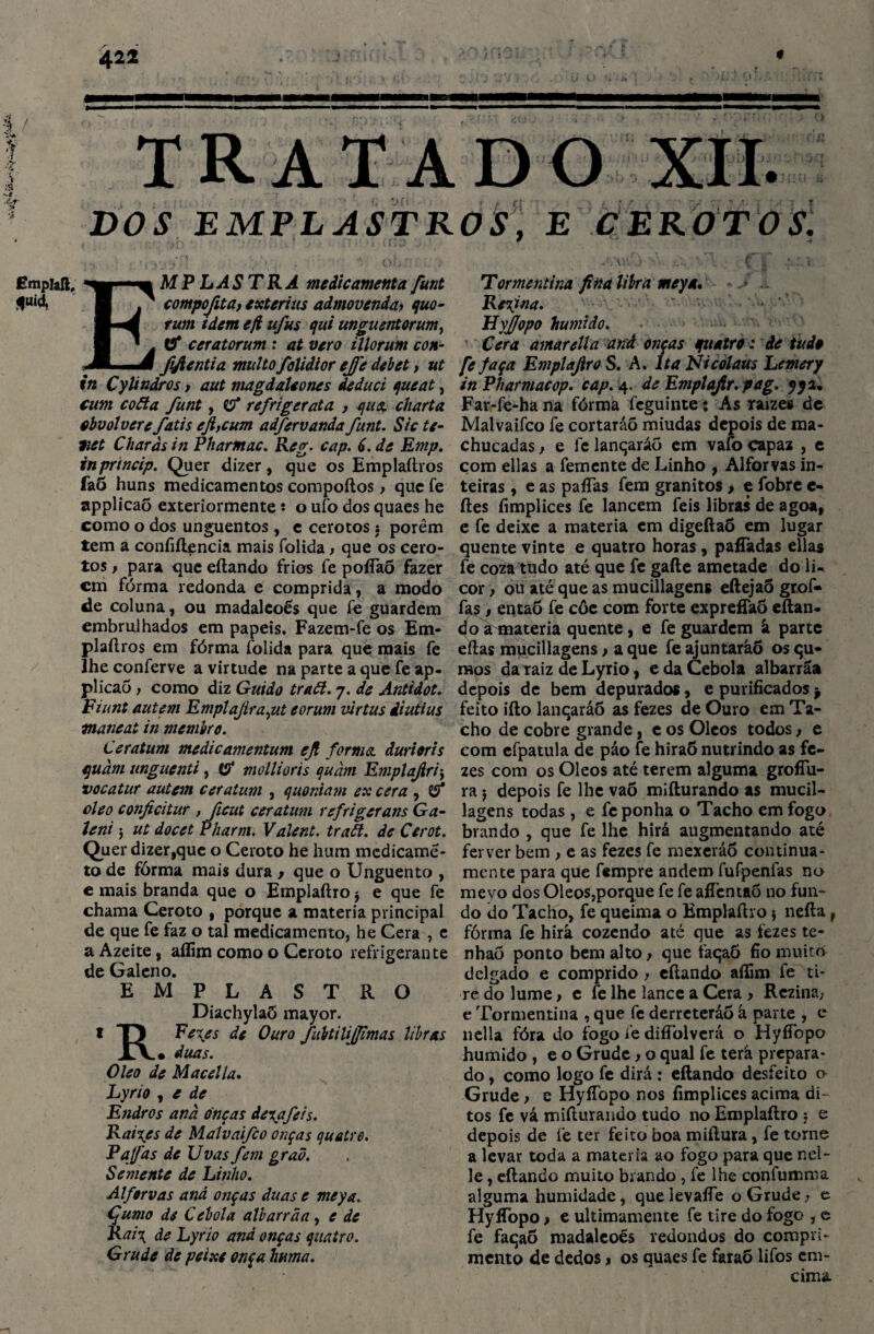 DOS EMPLASTROS, E CEROTOS. EMP LASTRA medicamenta funt compojita, exterius admovenda? quo¬ rum tdem eft ufus qui unguentorum, tf ceratorum : at vero illorum con- ftfientia multofolidior ejj'e debet, ut in CyUndros, aut magdaUones deduci queat, cum coãa funt, tf refrigerata , qua. charta cbvolvere fatis ejiycum adfervanda funt. Sic te- net Charàs in Pharntac. Reg. cap. 6. de Emp. inprtncip. Quer dizer, que os Emplaftros faÕ huns medicamentos compoftos, que fe applicaõ exteriormente í o ufo dos quaes he como o dos unguentos , e cerotos: porém tem a confiftencia mais íblida t que os cero¬ tos f para que eílando frios fe poíTaõ fazer cm fórma redonda e comprida, a modo de coluna, ou madaleoés que fe guardem embrulhados em papeis. Fazem-fe os Em* plaílros em fórma folida para que mais fe lheconferve a virtude na parte a que fe ap- plicao, como diz Guido traã. 7. de Antidot. Fiunt autem Emplajiraçut eorum ziirtus iiutius tnaneat in membro. Ceratum medicamentum ejl forma, durioris quàm unguenti, tf mollioris quàm Emplajlriy vocatur autem ceratum , quoniam ex cera , tf oleo conficitur , ficut ceratum refrigerans Ga- Jeni j ut docet P/iarm. Valent. traã. de Cerot. Quer dizer,que o Ceroto he hum medicamé- to de fórma mais dura f que o Unguento , e mais branda que o Emplaftro $ e que fe chama Ceroto , porque a matéria principal de que fe faz o tal medicamento, he Cera , e a Azeite, aflim como o Ceroto refrigerante de Galeno. EMPLASTRO Diachylaõ mayor. t T) Fe\es de Ouro fubtilijfimas libras XÁ.» duas. Oleo de Macei la. Lyrio , e de Endros anà onças de%afeis. Raives de Malvaifco onças quatro. Pafas de Uvas fem gr aã. Semente de Linho. Alfervas and onças duas e meya. Çumo de Cebola albarrãa, e de Rai\ de Lyrio anà onças quatro. Grude de peixe onça harna. Tormentina fina libra meya. • > . Retina. ' '• : • ByJJopo húmido. Cera amarella and onças quatro: de tudo fe faça Emplajiro S. A. lta Nicolaus Lemery inPharmacop. cap. 4. de Emplajlr.pag. yya. Far-fe-ha na fórma feguinte * As raizes de Malvaifco fe cortaráõ miúdas depois de ma¬ chucadas , e fe lanqaráo em vafo capaz , e com ellas a femente de Linho , Alforvas in¬ teiras , e as paíTas fem granitos , e fobre e- ftes fimplices fe lancem feis libras de agoa, e fe deixe a matéria em digeftaÕ em lugar quente vinte e quatro horas , pafiadas ellas fe coza tudo até que fe gafle ametade do li¬ cor y ou até que as mucillagens eílejaÕ grof- fas, entaó fe côe com forte expreffaõ eílan¬ do a matéria quente, e fe guardem â parte eílas mucillagens > a que fe ajuntaráõ os qu- iHOS da raiz de Lyrio, e da Cebola albarrãa depois de bem depurados, e purificados feito iílo lanqaráo as fezes de Ouro em Ta¬ cho de cobre grande, e os Olcos todos, e com efpatula de páo fe hiraÔ nutrindo as fe¬ zes com os Oleos até terem alguma grofíu- ra 5 depois fe lhe vaõ miíiurando as mucil¬ lagens todas , e fe ponha o Tacho em fogo brando , que fe lhe hirá augmentando até ferver bem , e as fezes fe mexeráo continua¬ mente para que fempre andem fufpenfas no mevo dos Oleos,porque fe fe aíTentaó no fun¬ do do Tacho, fe queima o Emplaftro $ neíla f fórma fe hirâ cozendo até que as fezes te- nhaõ ponto bem alto f que faqaõ fio muito delgado e comprido y eílando aflim fe ti¬ re do lume > e fe lhe lance a Cera , Rezina; e Tormentina , que fe derreterão á parte , e nella fóra do fogo fe difíòlverá o HyíTopo húmido , e o Grude y o qual fe terà prepara¬ do , como logo fe dirá : eílando desfeito o Grude > e HyíTopo nos fimplices acima di¬ tos fe vá miíiurando tudo no Emplaftro 5 e depois de fe ter feito boa miftura, fe torne a levar toda a matéria ao fogo para que ncl- le, eílando muito brando , fe lhe confumma alguma humidade, quelevaíTe o Grude, e HyíTopo y e ultimamente fe tire do fogo , e fe faqaõ madaleoés redondos do compri¬ mento de dedos > os quaes fe faraÕ lifos em- cinm