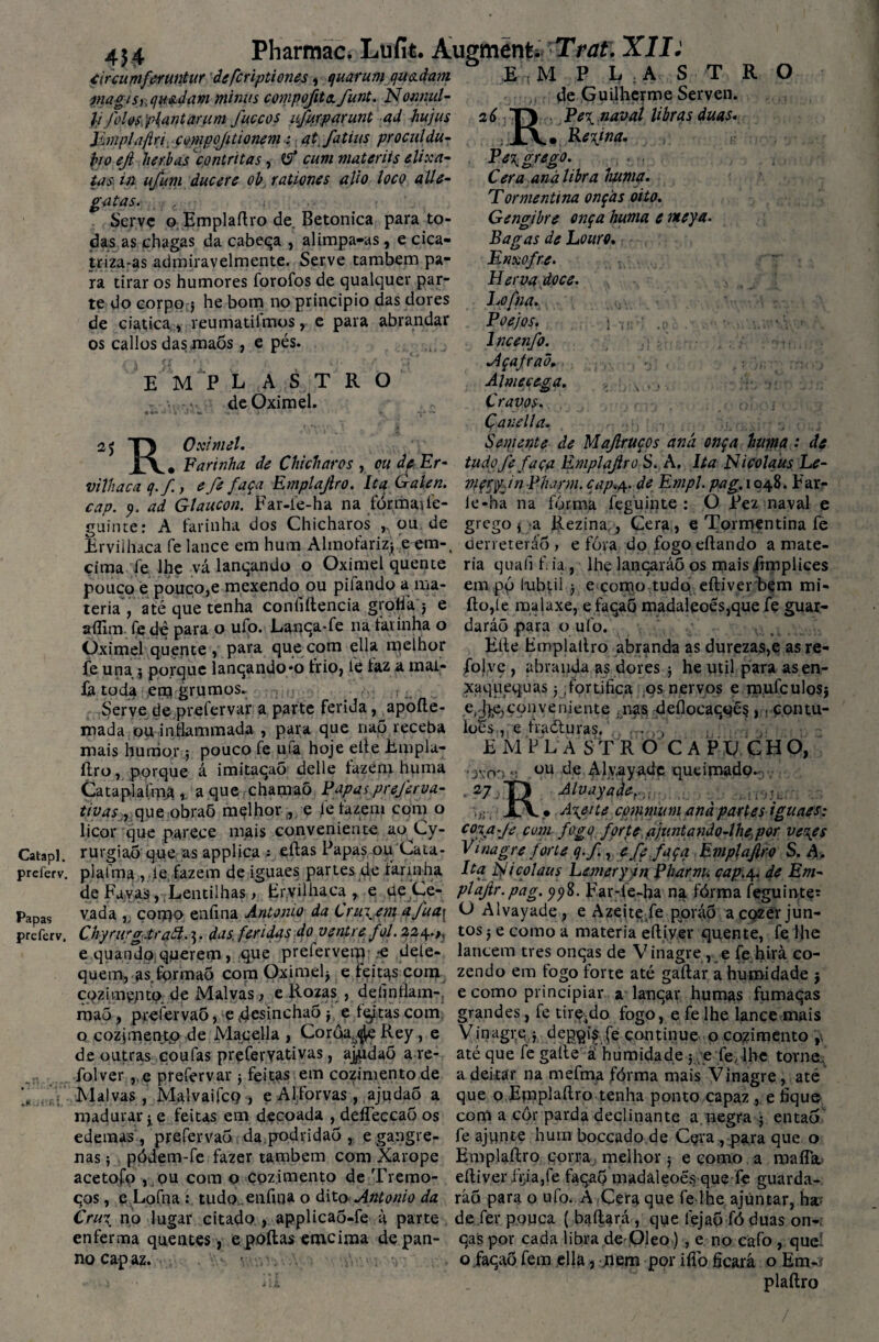 Catapl. preièrv. Papas preferv. Pharmac. Lufit. Augmenti Trat. XXL' 454 circumferuntur âefcriptiones, quarum quadam magiS), quedam minus compofita funt. Nonnul- y foUs pUntanim fuccos vfurparunt ad hujus Emplaftri çmpojitionem; at fatius prociildu- fao efi herbas contritas, tf cum materiis elixa- tas in u/um ducere ob rationes alio loco alie- gatas. c i Serve o Emplafiro de Betonica para to¬ das as chagas da cabeça , alimpa-as , e cica¬ triza-as admiravelmente. Serve também pa¬ ra tirar os humores forofos de qualquer par¬ te do corpo $ he bom no principio das dores de ciatica, reumatilmos, e para abrandar os callos das maõs, e pés. E O 2 6 E M P L A S T de Oximel. R O 2* R. Oximel. Farinha de Chicharos , M P I^;Av S T R de Guilherme Serven. . Pei naval libras duas. . Regina- .• . • Pe^ grego. Cera aná libra huma. Tormentina onças oito. Gengibre onça huma e nteya. Bagas de Louro. r / Enxofre. v, . Herva doce. Lofna., • Poejos. ; ■ .;i lncenfo. Açafraõ. Al me cega. > s . Cravos. Çanella. Semente de Majlrtíços aná onça huma : de ou de Er- tudoJe faça Rmplafiro S. A. Ita Nicolaus Le- le-ha na fórma feguinte : O Pez naval e grego { a Rezina , Cera , e Tormentina fe derreterão vilhaca q.f, efe faça Emplafiro. Ita Galen. mçryjn Pharm. cap«4. de Empl. pag. 1048. Far- cap. 9. ad Glaucon. Far-le-ha na fórmaife- J L- r ------ guinte: A farinha dos Chicharos „ ou de Erviihaca fe lance em hum Almofariz* e em- cima fe lhe vá lanqando o Oximel quente pouco e pouco,e mexendo ou pilando a ma¬ téria , até que tenha confidencia grollá j e aíTim. fe dè para o ulo. Lança-fe na farinha o Oximel quente, para que com ella melhor fe una 5 porque lançando*0 trio, fe faz a mai- la toda em grumos. , Serve de.prefervar a parte ferida, apoíte- roada ou infkmmada , para que nap receba mais hunior; pouco fe ufa hoje elte Emplu- ílro, porque á imitaçaõ delle tazéni huma Cataplaímâa que chamaõ Papas preferva- tivasn que obraõ melhor , e le fazem com o licor que parece mais conveniente ao Cy- rurgiaÕ que as applica 1 edas Papas ou Cata- fóra do fogo eftando a maté¬ ria quafi f ia , lhe lançaráõ os mais ftmplices em pó lubtil 3 e corno tudeí eftiver bem mi- fto,te malaxe, efaçaó madaleoes,que fe guar- daráõ para o ulo. Eíte Emplatlro abranda as durezas,e asre- folve , abranda as dores 3 he util para asen- xaquequas j ,fortifica os nervos e mufculosj e^jçonyeniente nas deílocaçqés ,(contu- loés:Jte fradturas/., r...,, 'J\0 27 EMPL A S TR O C A PC CHO, ou de Aly.ayade queimado.- Alvayad^nr A\eite cp mm um and parles iguaes: c%afe cum fogo fçrte ajuntando-lhe,por ve\es Vinagre forte q. f., e fe faça Emplafiro S. A. >tr R. plafma , le fazem de iguaes partes de farinha Ita iyicolaus Lemery in Pharm. cap.4. de Em- de Favas, Lentilhas > Erviihaca , e RÇ,^e- plafir.pag. Far-le-ha na fórma feguinte: vada ,, como enfina Antonio da Crui em <*/ua\ V> Alvayade, e Azeite/e poráõ a cozer jun- ChyrurgJraã.3. das. feridas do ventre foi. 224.,, tos j e como a matéria eíliver quente, fe lhe e quando querem> Que pretervem < dele- lancem tres onças de Vinagre, e fe hirà co¬ quem, as.formão com Oximel^ e feitas com zendo em togo forte até gaílar a humidade j cqzimçpto. de Malvas, e Rozas , delinfíam-, e como principiar a lançar humas fumaças maõ, prefervaõ, e (desincha5 3 e f^tas com grandes, fe tirç-do fogo, e fe lhe lance mais o cozimentp de Macella , Corâa^ Rey, e Vinagre 3 depqi^ fe continue o cozimento , de outras çoufas preferyativas, aj^idao a re- até que fe gaíle â humidade ; e fe, lhe torne, folver, e prefervar 3 feitas em cozimento de a deitar na mefma fórma mais Vinagre, até Malvas , Malvaifcp , e Alforvas, ajudaõ a que 0EmpLílro tenha ponto capaz, e fique madurar 3e feitas em decoada , deíTeccaô os com a cor parda declinante a negra j entaó edemas , prefervaõ da podridão , egangre- fe ajunte hum boccado de Cpra , para que o nas 3 pódem-fe fazer também com Xarope Emplafiro corra melhor ; e como a maíTa acetofo , ou com o cozimento de Tremo- eíliver içia,fe façaó madâleoés que fe guarda- ços, eLofna : tudo enfina o dito Antonio da ráõ para o ufo. A Cera que fe lhe ajüntar, ha Cr ui no lugar citado , applica5-fe à parte de fer pouca (bailará, que fejao fó duas on- enferma quentes, epoílas emeima de pan- çaspor cada libra de Oleo), e no cafo, queí no capaz. o façaõ fem ella, jiem por iíTo ficará o Em-i 1 íii _ plaílro /