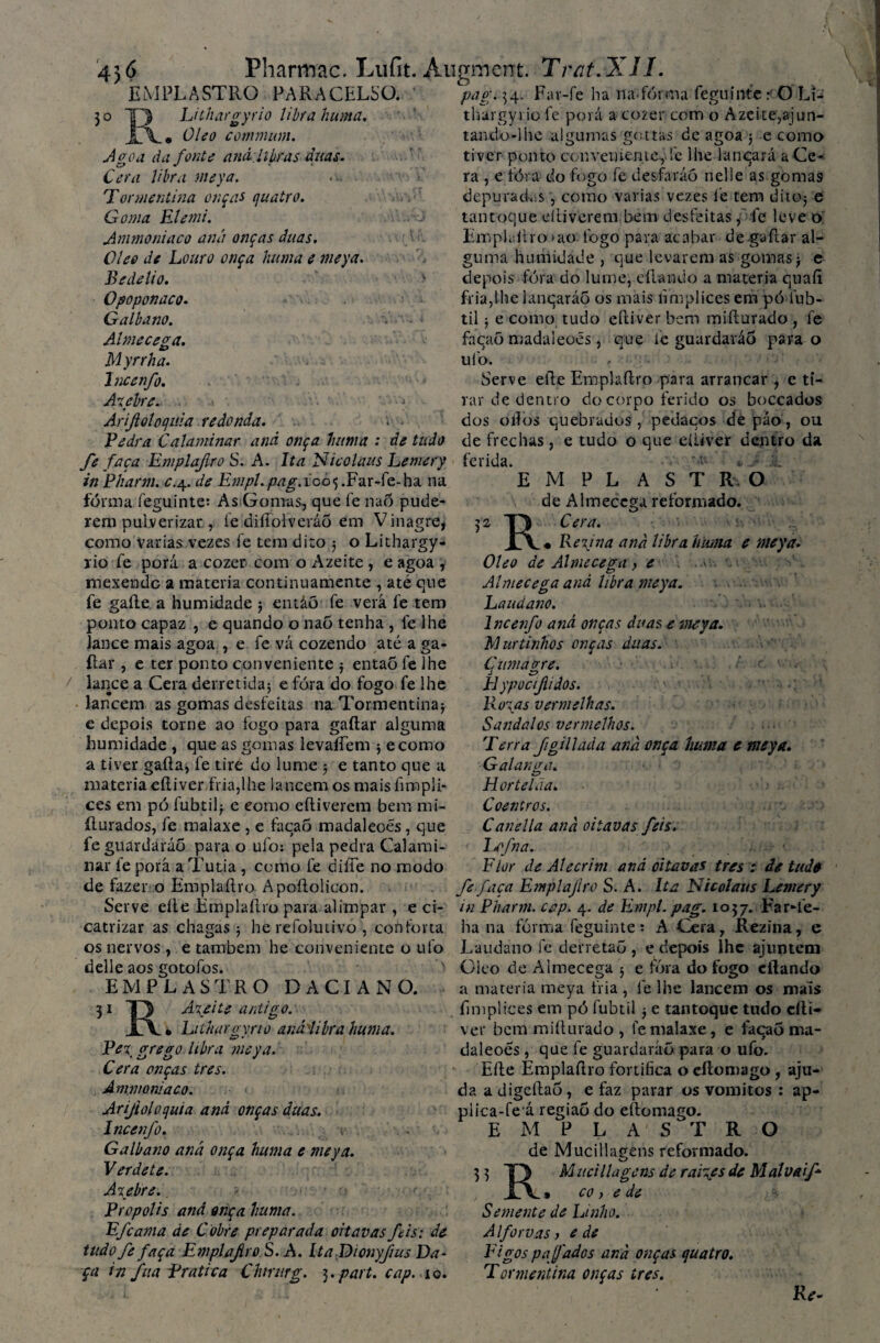 5o EMPLASTRO PARACELSO. Luhargyrio libra huma. Oleo commum. Agoa da fonte and. libras duas. Cera libra meya. Tonnentina onças (\uatro. Goma Elemi. Ammoniaco aná onças duas. Olee de Louro onça huma e meya. Bedelio. Opoponaco. Galbano. Almecega. Myrrha. Incenfo. Axebre. Arijloloquia redonda. Pedra Calaminar and onça huma : de tudo fe faça Emplajlro S. A. Ita Nioolaus Lemery in Pharm. c.4. de Empl.pag.ioo<, .Far-fe-ha na fôrma íeguinte: As Gomas, que fe naÔ pude¬ rem pulverizar , ie diíTolveráõ em Vinagre, como Varias vezes fe tem dito 5 o Lithargy- rio fe porá a cozer com o Azeite , e agoa , mexendo a matéria continuamente , até que fe gaite a humidade 5 entáõ fe verá fe tem ponto capaz , e quando o naõ tenha , fe lhe e lance mais agoa >2 fe vá cozendo até a ga¬ itar , e ter ponto conveniente $ então fe lhe lance a Cera derretida; e fóra do fogo fe lhe lancem as gomas desfeitas na Tormentina; e depois torne ao fogo para gaitar alguma humidade , que as gomas levaíTem ; ecomo a tiver gaita, fe tire do lume ; e tanto que a matéria eítiver fria,lhe lancem os maisfimpli- ces em pó fubtil; e como eítiverem bem mi- íturados, fe malaxe , e facaó madaleoes, que feguardaráõ para o ufo: pela pedra Calami¬ nar fe porá a Tutia , como fe diífe no modo de fazer o Emplaítro Apoítolicon. Serve eite Emplaítro para alimpar , e ci¬ catrizar as chagas; he refolutivo , conforta os nervos, e também he conveniente o ufo delle aos gotofos. EMPLASTRO DACIANO. 3 1 13 A\eite antigo. • Lithargyno anáiibra huma. Pex grego libra meya. Cera onças tres. Amnioniaco. Arijioloquia and onças duas. Incenfo. Galbano aná onça huma e meya. Verdete. Axebre.. Propolis and onça huma. Efcama de Cobre preparada oitavas féis: de tuãofe faça Emplajlro S. A. Lta Dionyfius Da- ça in fua Pratica Chmirg. 3. part. cap. 10. pag. 34. Far-fe ha na-forma feguinfeO Li- thargyr.jp fe porá a cozer com o Azeite,ajun- tando-lhe algumas gottas de agoa j e como tiver ponto conveniente, !e lhe lanqará a Ce¬ ra , e fora do fogo fe desfaráô nelle as gomas depurados, como varias vezes fe tem dito; e tantoque eítiverem bem desfeitas,: fe leve o Emplaítro >ao fogo para acabar de gaitar al¬ guma humidade , que levarem as gomas; e depois fóra do lume, eílando a matéria quaíi fria,lhe lanqaráõ os mais iimplices em pó fub- til; e como tudo eítiver bem miílurado , fe facaó madaleoes, que íc guardarão para o ufo. , - Serve eite Emplaítro para arrancar , e ti¬ rar de dentro do corpo ferido os boccados dos oitos quebrados, pedaços de páo, ou de frechas, e tudo o que eiiiver dentro da ferida. ~ 'j :L EMPLASTRO de Almecega reformado. RCera. • Reyna aná libra huma e meya. Oleo de Almecega, e ' Almecega and libra meya. Laudano. Incenfo aná onças duas e meya. M urtinhos onças duas. Çnmagre. Hypocijiidos. Roxas vermelhas. S andai os vermelhos. 'Terra figillada and onça huma c meya. Galanaà. c> Hortelãa. Coentros. Canella and oitavas feis. l^fna.. Flor de Alecrim aná oitavas tres : de tudo fe faça Emplajlro S. A. Ita Nicolaus Lemery in Pharm. cap. 4. de Empl. pag. 1057. Far-ie- ha na fôrma feguinte: A Cera, Rezina, e Laudano fe derretaõ , e depois lhe ajuntem Oleo de Almecega 3 e tora do fogo citando a matéria meya fria, fe lhe lancem os mais iimplices em pó fubtil ; e tantoque tudo cíti- ver bem miílurado , fe malaxe, e facaó nm- daleoes , que fe guardaráõ para o ufo. Eíte Emplaítro fortifica o cílomago , aju¬ da a digeítao, e faz parar os vomitos : ap- piica-fe á região do eftomago. EMPLASTRO de Mucillagens reformado. 3 3 T) Mucillagens de raives de Mal uaif- JÁ 9 co, e de Semente de Linho. Alforvas) e de Figos pa fados and onças quatro. Tormentina onças tres. Re-