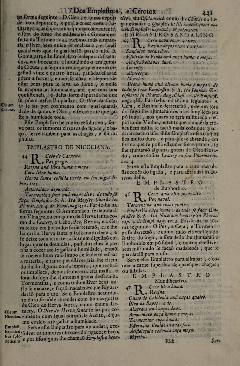 . k 1/XXos. Empkftrps fôrma ifegutfitc : O Oleo,'.e cumo depois ífe bem depurado, fçigori a cozei; como Li- thargy.rio, até que tenhajponto conveniente, e fòra do lume lhemift.u-raraõ a Goma ,des¬ feita na Tormentina \ e>ei>mo toda a-.mate^ xia eítiver bera unida -fc' malaxará, .,e, faraB xpadaleoes que fe guardará5 oara o ufo. A Goma para efte Emplaftro fe depurará fazen¬ do-a em bocca^os, e infundíndo-a era curao de Cicuta i e fc porá em lugar quente era di^ geftaÕ vinte e quatro horas, pafiadas ellasfd pôem a ferver, entaõ.fe côas, e depois de eftar bem pura fe leva ao lume , & nelíe fe evapora a humidade, até que tem boa confidencia , e deita Corte depurada he que fe pôem nefte Emplaftro. O Oleo de Cicu* Oleüna ta fc faz por cozimento com igual quanti- ■Cicuta:. ^ade fe qumo, e Oleo , e fe coze até que ga¬ ite a humidade toda. Efte Emplaftro he muito refolutivo v fer¬ ve para os tumores cirrozos do fígado ,• e ba- qo , ferve também para as chagas, e éfcro- phulas. ■ ■ * • • EMPLASTRO DE NICOCIANA. I/T 44 T) Cebo de Carneiro* JLV. Pe^ grego. .. . I Regina anà libra huma. e meya. Cera libra huma. Herva fanta colhida verde em [eu vigor li* iras tres. • - Ammoniaco depurado. T or menti na jina anà onças oi te: detuàof* faça Em pia (iro S. A. Ita Moyfes Charàs in Pharm. cap.\. de Empl.pag.^i. Far-fe-ha na fórma feguinte: O Ammoniaco fe depurara em Vinagre,ou em qumo dc Herva fanta,co¬ mo diz Lemery, o Cebo* Pez, Rczina, e a Ce¬ ra feitos em boccados fe derreteráõ, e.fe lhe lanqará a Herva fanta pifada muito bem * e le deixe toda a matéria ficar em digeítaÔ em lugar quente dous dias, paíTados elles íe pos. nha a cozer até fc gaitar a humidade , então fe coe em hum vafo limpo * e fe deixe estriar a matéria, e tantoque eítiver fria lhe tirem do fundo alguma coufa impura , que tenhao os fimplices, depois ie derreta eíta mafía , e fora do fogo lhe ajuntem a goma desfeita na Tormentina , e como tudo eítiver bem mi- íto fe malaxe, e faqaõ madaleoes,que ie guar- daráÕ para o ufo. Se o Emplaftro ficar mui¬ to duro,fe pôde abrandar com humas gottas de Oleo de Herva fanta, como enfina Le- Olffum mery. O Oleo de Herva fanta fe faz por co- Kicotion. zimento com igual porcaô dc Azeite, equ-> mo cozido até gaitar a humidade. Emplaft. Serve eíte Emplaftro pata abrandar, e re- hepaticú,fojvcr os tumores cirrozos do fígado, e baco, ncticum*e Por iffü a,Suns lhe channa5 Emplajlro hepa- i eíCérotos: srr.i 444 ticf,'yòu Efpleneticò como diz Charàs no lu¬ gar/citado ~ Quoftt, ut illi impont qiteat no* mau Emplajiri hepatici, & pHenetici. EMPLASTRO SANDALINO. 45 : T) Cera nova onças quatro. jA. * Reyna onças uuco e mejà. •S and aios vermelhos. .1 Efpinto de Vinho and onça huma e mèyà-, ■Jlçafrad oitavas duas. . ■> - Incenfo. - • ■ Al me cega. . M.yrrha. Pedra hume anà oitava huma e meya: de tudo fe faça Emplaftro S. A. Ita Joannes Zu* elpherus in Pharm. Aug. C laf 1 g. de Emplaft. pag. 588. Far-fe-ha na fórma feguinte - A Cera , e Rezina fe derreterão , e depois fóra do fogo lhe ajuntaráõ òs mais fimplices-em pó fubtil, nos quaes fe terá mifturado o ef- pirito de Vinho , e tantoque a matéria cfti- verbem mifta, fe faqaõ madaleoés,que guar¬ darão para o ufo. Efte Emplaftro feito aífini fica muito duro , e pára que fe abrande , em fórma que fe poíTa efteuder fobre panno , fè lhe ajuntaráõ algumas gottas de Oleo Roza- do como enfina Lemery na fua Pharmacop. cap. 4- —• Serve efte Emplaftro para a cura das ob- ítrucqoes do figado , e para abrandar ás du; rezas dellc. emplastro de Euphorbio. 46 T) Cera amarella onças oito. Pe\naval. Tormentina and onças quatro. Euphorbio onça huma: de tudo fe faça Em¬ plajlro S. A. Ita Nícolaus Lemery in Pharm. cap. 4. de EmpUpag. 1042. Far-fe-ha ha fór¬ ma feguinte: O Pez, a Cera , eTormenti¬ na fe derretaõ , e como tudo eítiver liquido fe tire do fogo , e fòra delle lhe ajuntaráõ o Euphorbio em pó fubtil , e tantoque eítiver bem mifturado fe faqaõ madaleoês , que fe guardarão para o ufo. Serve efte Emplaftro para alimpar , e co¬ mer a carne fuperflua de quaefquer chagas * ou fiftulas. EMPLASTRO Mundificativo. TJ Cera libra huma. JLV* Re ai na. Çumo de Celidonia and onças quatro i Oleo de Sapos, e de Alacraos and onças duas. Ammoniaco onça huma e meya. Tormentina onça huma. Eftoraque liquido oitavas feis. Ariftoloquia redonda onça meya-. Myrrlun Kkfc - S*t*