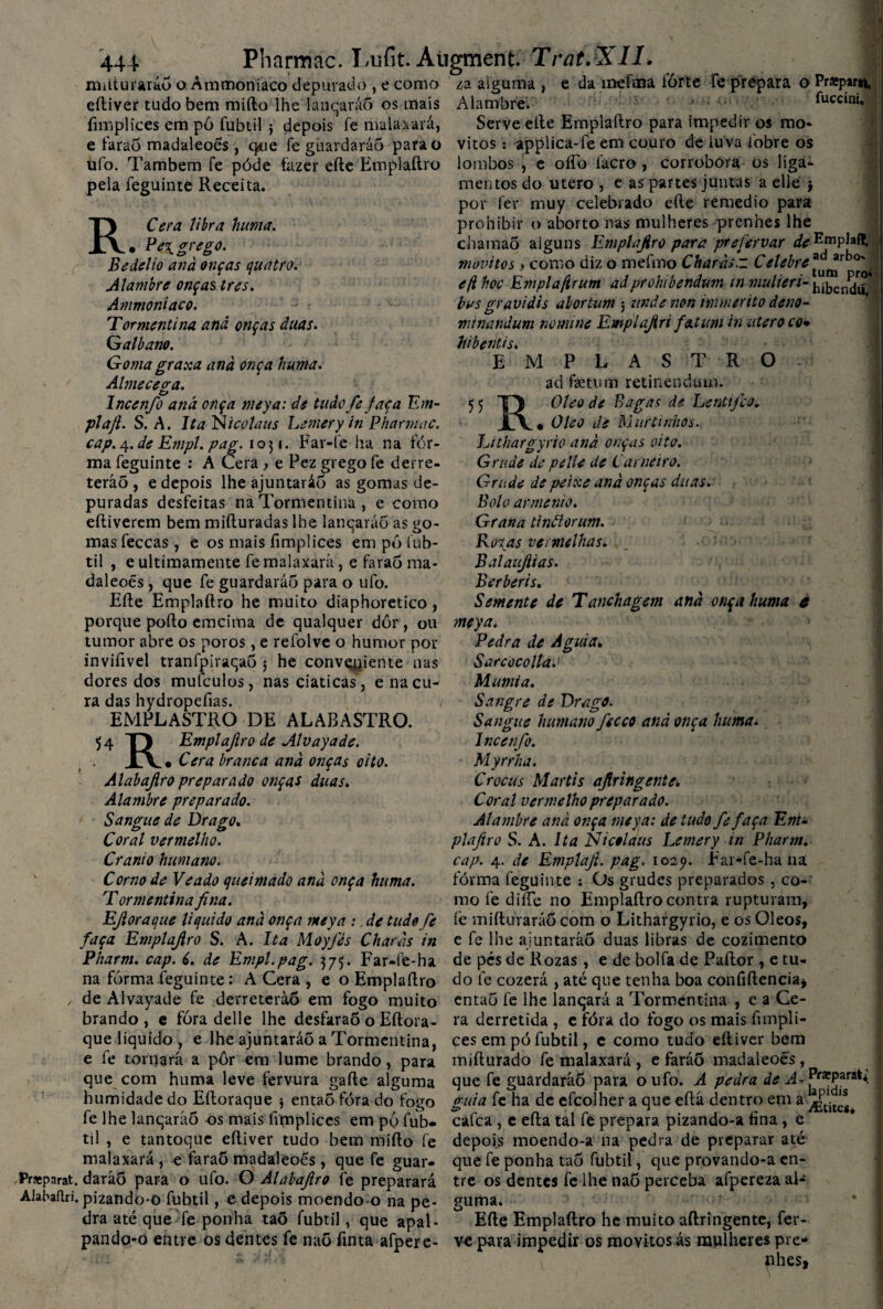 milturaráõ o Ámmoniaco depurado , e como eíliver tudo bem miílo lhe lanqaráõ os mais íimplices em pô fubtil j depois fe mala-xará, e faraõ madaleoés, cjdie fe guardarão para o ufo. Também fe póde fazer efte Emplaftro pela feguinte Receita. RCera libra huma. • Ee\grego. Bedelio anà onças quatro. Alambre onças tres. Ámmoniaco. Tormentina anã onças duas. Gatbano. Goma graxa anà onça huma. Almececra. Incenfo anã onça meya: de tudo fe faça Em- pla/l. S. A. ItaNicolaus Lemery in Pharmac. cap. 4. de Empl. pag. 1051. Far-íe ha na fór- ma feguinte : A Cera } e Pez grego fe derre¬ terão , e depois lhe ajuntarão as gomas de¬ puradas desfeitas na Tormentina, e como eftiverem bem mifturadas lhe lanqaráõ as go¬ mas feccas , e os mais íimplices em pó fub¬ til , e ultimamente fe malaxará, e faraó ma¬ daleoés , que fe guardarão para o ufo. Efte Emplaftro he muito diaphoretico, porque pofto emcima de qualquer dor, ou tumor abre os poros , e refolve o humor por inviftvel tranfpiraqaõ 5 he conveniente nas dores dos mufculos, nas ciaticas, e na cu¬ ra das hydropeíias. / EMPLASTRO DE ALABASTRO. 54 TJ Empl afiro de Alv ay ade. X\ • Cera branca anà onças oito. Alabajiro preparado onças duas. Alambre preparado. Sangue de Drago, Coral vermelho. Crânio humano. Corno de Veado queimado anà onça huma. Tormentina fina. za alguma , e da mefma íórte fe prepara o Prasparu, Alambre. fuccini. Serve efte Emplaftro para impedir os mo- vitos: applica-fe em couro de luva 1'obre os lombos , e oftb facro , corrobora os liga¬ mentos do utero , e as partes juntas a elle $ por fer muy celebrado efte remedio para prohibir o aborto nas mulheres prenhes lhe chamaÕ alguns Emplajiro para prefervar de EmpJaff. movi tos y como diz o mefmo Charàs.z Cetebre*^rho', efihoc Emplafirum adprohibendum in mulieri- hibcndifl bus oravidis abortum ; unde non immerito deno- nnnandum nomine Emplajiri fatum in utero co• hibentis. EMPLASTRO ad faetum retinendum. 55 T) Oleo de Bagas de Lentifco. jLv« Oleo de MurLinhos. Lithargyrio anà onças oito. Grude de pelle de Carneiro. Grude de peixe anà onças duas. Bolo armênio. Grana tinãorum. Roxas vermelhas. Balaujiias. Berberis. Semente de Tanchagem anà onça huma c meya. Redra de A guia, S ar coco Ita.' Mumia. Sangre de Drage. Sangue humano fecco and onça huma. Incenfo. Myrrha. Crocus Martis aflringente*. Coral vermelho preparado. Alambre anà onça meya: de tudo fe faça Em¬ plaftro S. A. Ita Nicolaus Lemery in Pharm. cap. 4. de Emplaf. pag. 1029. Ear*fe-ha na fórma feguinte : Os grudes preparados , co¬ mo fe diíTe no Emplaílro contra rupturam, EJloraque liquido anà onça meya : de tudo fe fe mifturaráõ com o Lithargyrio, e os Oleos, faça Emplajiro S. A. Ita Moyfès Charàs in c fe lhe ajuntarão duas libras de cozimento Pharm. cap. 6. de Empl.pag. 375. Far-fe-ha de pés de Rozas , e de bolfa de Paftor , e tu¬ na fórma feguinte: A Cera , e o Emplaílro do fe cozerá , até que tenha boa coníiftenciaj / de Alvayade fe derreterão em fogo muito entaõ fe lhe lanqará a Tormentina , e a Ce- brando , e fóra delle lhe desfaraõ o Eítora- ra derretida , e fóra do fogo os mais fimpli- que liquido , e lhe ajuntarão a Tormentina, ces em pó fubtil, e como tudo eíliver bem e fe tornará a pôr em lume brando, para mifturado fe malaxará, e farão madaleoés, que com huma leve fervura gaíle alguma que fe guardaráõ para o ufo. A pedra de A~^rxPari**. humidade do Eíloraque $ entaõ fóra do fogo guia fe ha de efcolher a que eftà dentro em a . fe lhe lanqaráõ os mais ftmplices em pó fub- cafca , e eíla tal fe prepara pizando-a tina , e til , e tantoque eíliver tudo bem miílo fe depois moendo-a na pedra de preparar até malaxará, e faraÕ madaleoés, que fe guar- que fe ponha taõ fubtil, que provando-a en- Pneparat. daráõ para o ufo. O Alabafiro fe preparará tre os dentes fe lhe naõ perceba afperezaal- Alaáaílri. pizando-o fubtil, e depois moendo-o na pe- guma. dra até que fe ponha taõ fubtil, que apal- Efte Emplaftro he muito aftringente, fer- pando-o entre os dentes fe naõ finta afpere- ve para impedir os movitos ás mulheres pre* * •’ - nhes,