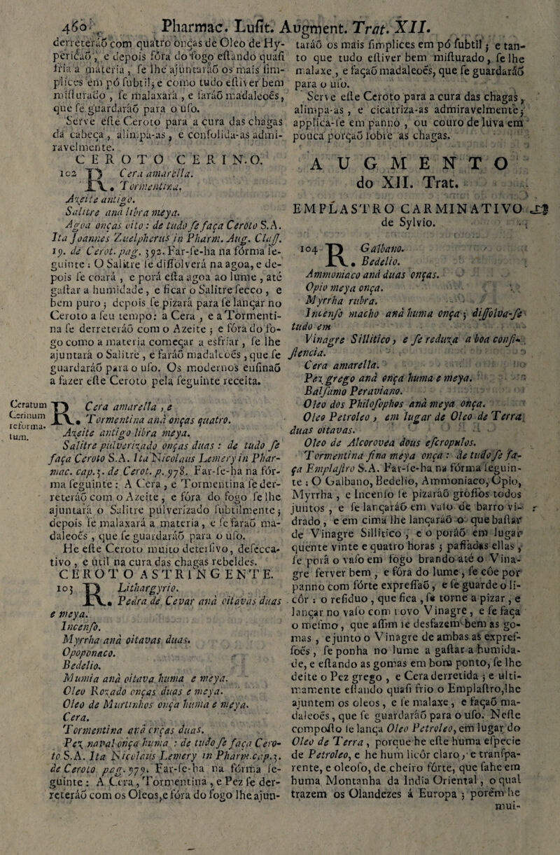 derreterão com quatro oncas de Oleo de Hy- taráõ os mais fimplices em pó fubtil j e tan- pericáó; e depois fora do fogo eílundo quafi to que tudo eíliver bem miílurado, fe lhe A iria a máteria , fe lhe'ajuntani6 os mais fim- pi ices em pó fubtil} e corno tudo eíliver bem miílurado , fe malaxàfá , e faráõ madaleoés, que fe guardarão para o ufo. Serve eíle Ceroto para acura das chagas da cabeça , alimpa-as, e ccnfolkiu-as admi¬ ravelmente. CEROTO C E R I N.O. ic2 C er a amar cila. ' JC\ • Tormentina, A\eiíi antigo. Salitre and libra meya. Agoa onças vi to: de tudo fe faça Ceroto S.A. Ita Joannes Zuelpheriis in Pharm. Aug. ClaJJ. iy. de Cerot.pag. 392. Far-fe-ha na fórma íe- guinte ; O Salitre fé diífolverá paagoa, e de¬ pois fe coará , e porá eíta agoa ao lume , até gaílar a humidade, e ficar o Salitre fecco , e bem puro ; depois fe pizará para fè lanqar no Ceroto a feii tempo: a Cera , e aTòrmenti- na fe derreterão com o Azeite j e fora do fo¬ go como a matéria comecar a esfriar, fe lhe ajuntará o Salitre , e faráô madaleoés, que fe fenda malaxe , e facaõ madaleoés, que fe guardaráó para o ufo. Serve eíle Ceroto para a cura das chagas,. alimpa-as, e cicatriza-as admiravelmente} applica-fe em panno , qu couro de liiva em pouca porqao iobie as chagas. U G M E N do XII. Trat. T O EMPLASTRO CARMINATIVO de Sylvio. Io4 T) G albano. iv. Bedelio. A ui morda co and duas onças. O pio meya onça. Myrrha rubra. Inceijo macho anà hum a onça j dijòíva-ft tudo em Vinagre Si Ui tico, e fe reduza a boa coifi- Ceratum Ccrinum reforma- tum. guardaráó para o ufo. Os modernos enfinaó a fazer eíle Ceroto pela feguinte receita. RCera amarella , e • Tormentina anà onças quatro. Atei te antigo libra meya. Salitre pulverizado onças duas : de tudo fe faça Ceroto S.A. Ita Nicolaus hemeryin Phar- mac. cap.3. de Cerot. p. yyS. Far-fe-ha na for¬ ma feguinte : A Cera , e Tormentina féder- reteráó com o Azeite , e fora do fogo fel.he ajuntará o Salitre pulverizado fubtilmente j depois fe malaxará a matéria, e fe faraó ma¬ daleoés , que fe guardaráó para o ufo. He eíle Ceroto muito detérfivo, defccca- tivo , e util na cura das chagas rebeldes. CEROTO ASTRINGEN T E. 10 3 TI Lithargyrio. jLA.» Pedra de Cevar anà oitavas duas e meya. lncenfo. Myrrha anà oitavas duas. Opoponaco. Bedelio. Alumia anà oitava httnia e meya. Cleu Botado onças duas e meya. Oleo de Murtmhos ouça hum a e meya. Cera. Tormentina avà orças duas. Cera amarella. Pet grego anà onça huma e meya. Balfamo Per aviam. Oleo dos Philofophos anà meya onça. Oleo Petroleo , em lugar de Oleo de Terra duas oitavas. Oleo de Alcorovea dous eferoputos. T ormentina fina meya onça : de tudo fe fa¬ ça Emplajiro S.A. Far-fe-ha na fórma ieguin- te ; O Galbano, Bedelio, Ainmoniaco, Opio, Myrrha , e Incenío fe pizaráõ groflbs todos juntos, e fe lancaráo em vaio de barro vi¬ drado , e em cima lhe lancaráõ o quebaílár de Vinagre Sillitico , e o poráõ em lugar quente vinte e quatro horas j pafiádas ellas, íe porá o vafo em fogo brando até o Vina- gre ferver bem ; e fóra do lume, fe côe por panno com fórte expreífaõ, e fe guarde o li- côr : o refiduo , que fica , fe torne a pizar , e lançar no vaio com novo V inagre , e fe faca o meimo, que aíTtm ie desfazem bem as go¬ mas , ejunto o Vinagre de ambas ai expref- foés, fe ponha no lume a gaílar a humida¬ de, e eílando as gomas em bom ponto, fe lhe deite o Pez grego , e Cera derretida •, e ulti- mamente eílando quafi frio o Emplaílro,lhe ajuntem os oleos, e le malaxe , e taqao ma¬ daleoés , que fe guardaráó para o ufo. Ncíle compoRo le lanqa Oleo Petroleo, em lugar do Pe\ naval onça huma : de tudo fe faça Cero- Oleo de Terra , porque he eíle huma eípecie to S.A. Ita bSicolaus Lemery in Pharrn.cap.^. de Petroleo, e he hum licor claro, e tranípa- àe Ceroto pag.yyy. Far-fe-ha ha fórma íe- rente, e oleofo, de cheiro fô.rte, que fahe em guinte : A G ra /Tormentina , e Pez fe der- huma Montanha da índia Oriental, o qual rcteráó com os Oleos,e fóra do fogo lheajun- trazem os Olandezes á Europa j porem he mui-