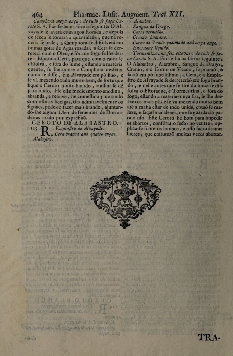 Camphora meya onça : de tudo fe faça Ce- roto S. A. Far-fe-ha na forma feguinte: O AU vayade fe lavará com agoa Rozada , e depois de íecco fe tomará a quantidade , que na re¬ ceita fe pede ; a Camphora fe diíTolverá em humas gotas de Agoa rozada ; a Cera fe der¬ reterá com o Oleo, e fóra do fogo fe lhe dei-' te a Efperma Ceti, para que com o calor fe diííolva, e fóra do lume , eílando a matéria quente, fe lhe ajunte a Camphora desfeita como fe difie , e o Al vayade em pó tino, e fe vá mexendo tudo muito bem, de forte que fique o Ceroto muito brando , e aííim fe de para o ufo. Fie eíle medicamento anodino , abranda , e refolve , he comeílico 5 untando com elle as bexigas, tira admiravelmente os fignaesj póde-le fazer mais brando, ajuntan¬ do-lhe algum Oleo de fementes de Dormi¬ deiras tirado por expreíTao. CEROTO DE ALABASTRO» 115 TJ , Emptajiro de Alvayade. Xv. Cera branca and quatro onças. Alabajiro. Alambre. Sangue de Drago. Coral vermelho. Crânio humano. Corno de Veado queimado and meya onça. Ejioraque liquido. Tormentina and feis oitavas: de tudo fe fa¬ ça Ceroto S. A. Far-fe-ha na forma íeguinte* O Alabaítro , Alambre , Sangue de Drago, Crânio , e o Corno de Veado , fe pifaraõ , e faraó em pó fubtiliflimo $ a Cera, e o Empla- Rro de Al vayade,fe derreterão em fogo bran¬ do , e nelle antes que fe tire do lume fe dif- folva o Eíloraque, e Tormentina, e fóra do fogo, eílando ,a materia-meya fria, fe lhe dei¬ tem os mais pós,e fe vá mexendo muito bem até a maíTa eítar de todo unida, entaõ fe ma- laxe, e faqaó madaleoés, que fe guardaráõ pa¬ ra o ufo. Eíle Ceroto he bom para impedir os abortos, conforta o fedto no ventre \ ap- plica-fe fobre os lombos, e oííò facro ás mu-, íheres, que coílumaó muitas vezes abortar*