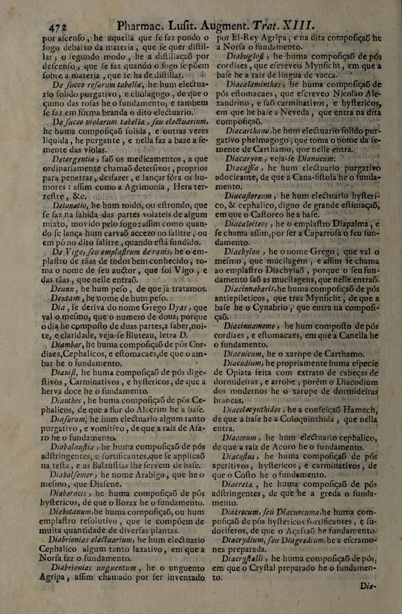 por afcenfo , he aquella que fe faz pondo o por El-Rey Agripa, e na dita compofiqaõ he fogo debaixo da matéria , que fe quer diflil- a Norfa o fundamento. lar; o íeg-ttndo modo , he a diílillaqaõ por defcenlo,, que fe faz quando o fogo fe puem fobre a matéria , que fe ha de diílillar. - De fuceo rofarum tabella, he hum eledua¬ rio folido purgativo, e cholagogo , de que o qumo das rofas he o fundamento; e também fe faz em fórma branda o dito eleduario. De fucco violar um tabella., feu eleãuarium, he huma compofiqaõ folida, e outras vezes liquida, he purgante , e nella faz a baze a fe- mente das violas. Detergentia, faõ os medicamentos, a que ordinariamente chamaõ deterfiv.os, proprios para penetrar, desfazer, e lanqar fóra os hu¬ mores : aflim como a Agrimonia , Hera ter- reílre, &c. Detonatio, he hum roido, ou eílrondo, que fe faz na fahida das partes voláteis de algum mixto, movido pelo fogo: aflim como quan¬ do fe lanca hum carvaõ accezo no falitre , ou em pó no dito falitre ,q-uando eílá fundido. De Vigo, feu emplafrum de ranis, he o cm* plaftro de rãas de todos bem conhecido , to¬ ma o nome de feu audor, que foi Vigo , e das ráas, que nelle entraõ. Deunx, hehum pefo , de que já tratamos. Dexta/%, he nome de hum pefo. Dia , fe deriva do nome Grego Dyas, que vai-o mefmo, que o numero de dous; porque o dia he cpmpofto de duas partes,a faber,noi¬ te, e claridade, veja-fe Bluteau, letra D. Diambar, he huma compofiqaõ de pós Cor- diaes,Cephalicos, e eflomacaes,de que o am- bar he o fundamento. Dtanift, he huma compofiqaõ de pós dige- ítivos, Carminativos , e hyftericos, de que a herva doce he o fundamento. Dianthos, he huma compofiqaõ de pós Ce- phalicos, de que a flor do Akcrim he a bafe. Diafarum, he hum eleduario algum tanto purgativo , e vomitivo, de que a raiz de Afa- 10 he o fundamento. Diabalaujlia , he huma compofiqaõ de pós adílringentes, c fortificantes,que fe applicaõ na teílu, e as Balauflias lhe fervem de bafe. Diabalfemer, he nome Arábigo , que he o mefmo, que Diafene. Diaboracis , he huma compoflcaõ de pós hyftericos, de que o Borax he o fundamento. Diabotanum,he huma compofiqaõ, ou hum emplaílro refolutivo, que fe compõem de muita quantidade de diverfas plantas. Diabrionias eleãuarium, he hum eleduario Cephalico algum tanto laxativo, em que a Norfa faz o fundamento. Diabrionias unguentum, he o unguento Agripa, aflim chamado por fer inventado Diabuglcfi, he huma compofiqaõ de pós cordiaes, que elcreveo Mynficht, em que a bafe he a raiz de lingua de vacca. Diacalaminthes> he huma compoflcaõ de pós eflomacaes, que efereveo N.icoláo Ale¬ xandrino, e faõ carminativos, e hyftericos, em que he bafe a Neveda , que entra na dita compoflcaõ. Diacarthami,he hum eleóluario folido pur¬ gativo phelmagogo ,que toma o nome da te¬ mente deCarthamo, que nelle entra. Diacarycn,- veja^fe Dianucum. Diacajjia, he hum eleduario purgativo adocicante, de que a Cana-fiílola hè o funda¬ mento. Diacaftoreum, he hum eleduario hyfteri¬ ço, & cephalico, digno de grande eftimaqaõ, em que o Caftoreo he a bafe. Diacaloiteos , he o em plaftro Díapalma, é fe chama aflim,por fer a Caparrofa o feu fun¬ damento. <■ Diachylon , he o nome Grego, que vai o mefmo , que mucilagcm , e aflim fe chama ao emplaftro Diachylaõ , porque o feu fun¬ damento faõ as mucilagens,que nelle entraõ. Diacinnabaris,he huma compoflcaõ de pós antiepileticos, que traz Mynficht, de que a bafe he o Cynabrio , que entra na compoíi- qaÕ.' Diacinnammo, he hum compofto dc pós cordiaes, e eflomacaes, em que a Canella he o fundamento. Diacnicum, he o xarope de Carthamo. Diacodium, he propriamente huma efpecie de Opiata feita com extrato de eabecas de dormideiras , e arrobe ; porém o Diacodium dos modernos he o xarope de dormideiras brancas. Diacolêcynthidos, he a confeicaõ Hamech, de que a bafe he a Coloquinthida , que nella entra. Diacorum, he hum eleduario cephalico, de que a raiz de Acoro he o fundamento. Diacoftus, he huma compofiqaõ de pós aperitivos, hyftericos, e carminativos, de que o Cofio he o fundamento. Diacrets. , he huma compofiqaõ de pós adílringentes, de que he a greda o funda¬ mento. Diacrocum, feu Diacurcuma,hç huma com- poíicaõ de pós hyftericos fortificantes, e fu* doriferos, de que o A ca fia 5 he fundamento. Diacrydium,feu Diagredium,he a eferamo- nea preparada. Diacryfalli, he huma compofiqaõ de pós, em que o Cryftal preparado he o fundamen¬ to. Dòr-