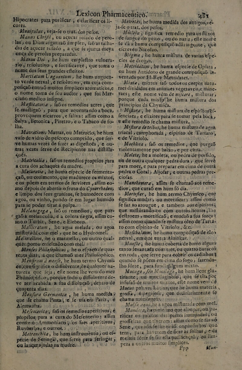 Lexicón Pfórmàceàticô.' vic ■ 5$* Hipociates para purificar , e clarificar os li- Metretés, lie huma medida dos antiros,vc- cor5?\ . . ja-feotrat. dospefos. Mtontpiiíus , veja-fe o trat. dos pefos. -Mteleta , figir.fica rerredio pára os fluxos ManusUirtjtt, ou açúcar rolado de pero- de fangué do peito , ou do nariz, eíle norte las ) ou Dian uigaiit&o hmplez, Loas talha- íe dà a huma compoficaõadílringente , que das de acucar rolado , a que fe ajunta meya eícreveo Nicolao. onqa de pérolas preparadas. Mignia , he huma mífhíra de variasefpe- Mi anus Dei , he hum emplaftro vulnera- cies de drogas, rio , refolutivo , e tonificante , que toma o M etridàtum, he huma efpecie de Opíata , nome dos feus grandes effeitos. o.u hum Antídoto de grande compoíiqao in- MartidtumVnguentum, he hum unguen- ventada por El-KeV Metridates. to verde nerval, e retolmivo , em cuja com- Mixta, mixtos laõ todos os corpos natu- pofiçao entrao muitos íimplices aromáticos,e raes divididos em animaes vege.taveis,c mine- o nome toma de feu audtor > que foi Máí- raes j eíle nome vêm de , miflurar, ciano medico infigne. porque cada. mixtb lie huma miíiura dos , íaõ os remedios acres, qu’e princípios da Cbymica. fe maíligaõ , para que aquentando aboca, *? Mi/lura , he huma miflurad'e efpintosef- provoquem elearros , e laliva: affim como a fenciaes > e elixires para fe tomar pela boca. Salva , Betonica , Piretro , e o Tabaco de fo- £ eíle remédio fe chama miílurá. lha. 1 - Matràtium, Matraz, ou Matracío, he hlim vafo de vidro de pefcoco comprido, què fer¬ ve humas vezes de fazer as digeíloês, e ou¬ tras vezes ferve de Recipiente nas di (filia¬ ções. ' v Matricalia, fáÕ os remedios proprios para a cura dos achaques da madre. Maturatio , he huma efpecie de fermenta¬ ção, ou cozimento, que madurece os mixtos, e os pôem em termos de fervirem ,t.aífim co¬ rno depois de aberto o fruto do Cytwrrhodon, e limpo dos feus granitos, fe humedece com agoa, ou vinho, pondo-fe em lugar húmido para fe poder tirar a polpa. Melanagoga , faõ os remedios, que pur- gaõ a melancolia, e a cólera negra, aííirn co¬ mo o Turbit, Sene, e Eleboro. MeÜicr atum , he agoa melada , ou agoa tniiluradu.com mel, que he o Hydromel'. MelmeUam, he o marmello, ou outro qual¬ quer pomo enfeitado com mel. Msfi/es Piuíefophicus , he o efpaçtybe qua¬ renta dias, a que ehamaò mez Philofophico. Men(lnm à menfe, he hum termo Chymi- co^quítdignifica o diííblvente,de qualquer na¬ tureza que 1'eja j eíle nome lhe vem do mez Philofòjvhico , porque todo o diíTblvente de¬ ve jcee acabada a- fua diíiòlucaõ \ dentro de quarenta dias1. > . . . ~.i t ' Menfara Germanica , he huma medida> qüe Xe chama Pinta \ 'C. fe ufa em Pariz, e Alemanha. .. . ■ ■ '• , Mefenierica \ faõ os remedios aperitivos, è proprios para a cura do Mefenterio: aííim confo* b Ammoniacoj bs faes aperitivos, R u vòml^o ,-e outros., v Metrenchita, he hum inílrumentò> oü ef¬ pecie dc Seringa , que ferve para ièringar , ou laiiçar ajudas na madre. Miftura de trilais, he huma miíiura de agoíi triacal, camphorada , efpirito de Tártaro’, edeVitriolo. Mochhca } faõ os remedios, que purgaõ violentamente por baixo > e por cima. Molete, he a molcta, ou pedra de porfido, bti de outra qualquer pedra dura , qpe íervá para moer, e para preparar em cima de outrá pedra o Coral > Aljôfare outras pedras pre- ciofas- Manchemsr a, aíTim fe chamaõ aos relfie- dios, que curao em hum fó dia, 7 Mortifier, he hum termo Chymíco , qub fignifica mudar > ou mortificar:: affim- como fe faz ao azougue , e também aós eipiritos^ que miílúrando-os com outros licores, lhe deílroem , mortificaÕ, e mudaõ a fua forca • alEmcomo quando fe miíiura oleo dbTartá- ro eom efpirito de Vitríolo , &c. , MofchaUum, he huma compüfiqaõde oleo nerval,em que etma Almiíbar. Monf/e , he-huma coberta de barrò algum tanto levantada com tres, ou quatro buracos em roda, que ferve para cobrir os cadinhos \ quando fe pôem em cima do fogo , fazendo- lho fórte , para fiindii|“álgum mixto. ,, < Mncago ) fèn Müçilágo , he hum licor glu- tinante; au mucijaginbfo, que fe tira por infufaõ de muitos mixeos, eíle nome vem cè Mucus pakivru Latina,tjue he huma matéria groíTa , e pegajofa , que ordinariamente ÍC chama múcilüígem. Mutfi anua,he a agoa miflurada com mel. Mandarji hi»rrieftno que alimpar, ou pu¬ rificar os nrixtcis das partes immundas, ou groífeiras que tiverem : afíim como ie tazaó Sene, quandòTeíhctirãõ ospáofiuhos que- tem , para haverem ác ficar as foliias r e da, mefmi fórce ít.fitz cila purificação, ,■ ou lim¬ peza a outros muitos íimplices. — Fpp Man-