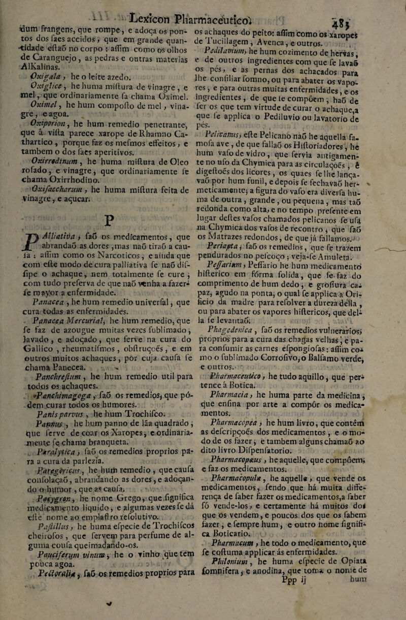 •u: ^ Xetfrcon Pharmacéutico^ «um frangcns, que rompe, e adoça os pon¬ tos dos faes accidos, que em grande quan¬ tidade eftà5 no corpo t aíTim como os olhos de Caranguejo, as pedras e outras matérias AlKalinas. •Oxigala , he o leite azedo. Oxiglice , hehuma miítura de vinagre , e 48 J os achaques do peito: affím como os xaropes de Tucillagem , Avença, e outros. Pâdilavium, he hum cozimento de hervas, e de outros ingredientes com que fe lava» os pés, e as pernas dos achacados para lhe confiliar íbmno, ou para abater os vapo- VPS _ P na va nmn o n ^: J _ , eagoa. . - ... . , o- > - ves» e Pala outras muitas enfermidades, e os mel, que ordinariamente fa chama Oximel. ingredientes, de que ie compõem haõ de Oximel, he hum compofto de mel > vina- íer os que tem virtude de curar o achaque,a que fe applica o Pediluvio ou lavatorio de pés. Yetiianus, eíle Peiicanò nao he aquella fa- mofa ave , de que fallaõ os Hiftoriadores, he hum vafo de vidro, que fervia antigamen¬ te no ufo da Chymica para as circulações , ê digeftoés dos licores, os quaes felhelanca- vao por hum funil, e depois fe fechavaÕ her- gre Oxiporion, he hum remedio penetrante, que â. viíta parece xarope de RhamnoCa- thartico , porque faz os mefmos effeitos, e também o dos fats aperitivos. Oxirriâinum , he huma miílura de Oleo rofado, e vinagre * que ordinariamente fe chama Oxirrhodino. *1 -, jv. id.udvdo nei Vxijaccharum, he huma miitura feita de meticamentej a figurado vafo era diverfa hu vinagre,e açucan P Alliativa> fao os medicamentos, que abrandaò as dores ,mas nao tiraõ a cau- ma de outra , grande , òu pequena , mas taõ redonda como alta, e no tempo prefente em lugar deftes vafos chamados pelicanos fe ufa na Chymica dos vafoS de recontro * que fao os Matrazes redondos, de que já falíamos.J Periapta * faõ os remedios, que fè trazem JL ___- -...... ia ; atlim como os Narcóticos, e ainda que pendurados no pefcoço veja-fe Amuleta. com efte modo de cura palliativa fe naõ dif- Pejfaritm , PeíTario he hum medicamento íipe o achaque, nem totalmente fe cure \ hifterico em fórma folida, que fe-faz do com tudo preferva de que nao ^nha a fazer- comprimento de hum dedo j e gròfiura cai 4 iv» ** x tr\ r n nn rârir» i/loda n0 7 o rrti H no *-* 4-1 *-« . .—. C ^ _ lI? «T\ • fe mayor a enfermidade. Panacea , he hum remedio univerfal, que cura todas as enfermidades. Panacea Mercuriaí, he hüm remedio, que fe faz de azougue muitas vezes fublimado , lavado , e adoçado, que ferve na cura do Gallico , rbeumatifmos, obftruçoés, e em outros muitos achaques, por cuja caufa fe chama Panecea. Panchrejhm, he hum remedio util para todos os achaques. *Panchimagoga , fao os remedios* que pó- dem curar todos os humores. Panisparvus , hehum Trochifco paz, agudo na ponta, o qual fe applica a Ori¬ fício da madre para refolver a dureza delia , ou para abater os vapores hiílericos, que del¬ ia fe levantaõ; Phagedenica , fao os remedios vulnerários* próprios para a cura das chagas velhas ’, e pa¬ ra confumir as carnes efpongiofas: aífim coi mo o fublimado Gorrofivo,o Balfamo verde, e outros. Pharmacentico, he tudo aquillo, que per¬ tence à Botica. Pharmacia, he huma parte da medicina * que enfina por arte a compor os medica¬ mentos. Pi\nnu$ , he hum panno de lãa quadrado; Pharmacopea > he hum livro, que contêm que ferve de coar os Xaropes, e ordinaria- as defcripçoés dos medicamentos, e o mo* mente fe chama branqueta. do de os fazer, è também alguns chamaõ ao Pkralyiica, fao os remedios proprios pa- dito livro Difpenfatorio. ra a cura da parlezia. Pharmacop&us , he aquelle, que compõem, Pategõricus , he hum remedio , que caufa e faz os medicamentos» confolaçaõ, abrandando as dores, e adoçan- Pharmacopuia, he aquelle , que vende os do o humor , que as caufa; medicamentos, fendo que há muita ditfe- PtfSygron, he nome Grego, que. fignifica rença de faber fazer os medicamentos,a laber medicamento liquido, e algumas vezes fe dá fó vende-los, e certamente há muitos do* eliè nome ao emplaftro refolutivo. que os vendem, e poucos dos que os labem. PaJUVus, he huma efpecie de Trochifco* fazer, e fempre hum, e outro nome fignifi- cheirofos , que fervem para perfume de al- ca Boticário. *, • guina coufa qucimadando-oS. Pharmacum , he todo o medicamento, que Pauciferum viram, he o vinho que tem fe coftuma applicar ás enfermidades, pouca agoa. Philonium , he huma efpecie de Opiata y Ptãmli*, fa5 os remedios proprios para fomnifera * e anodina, que toma o nome de ' 1 * Ppp ij hum
