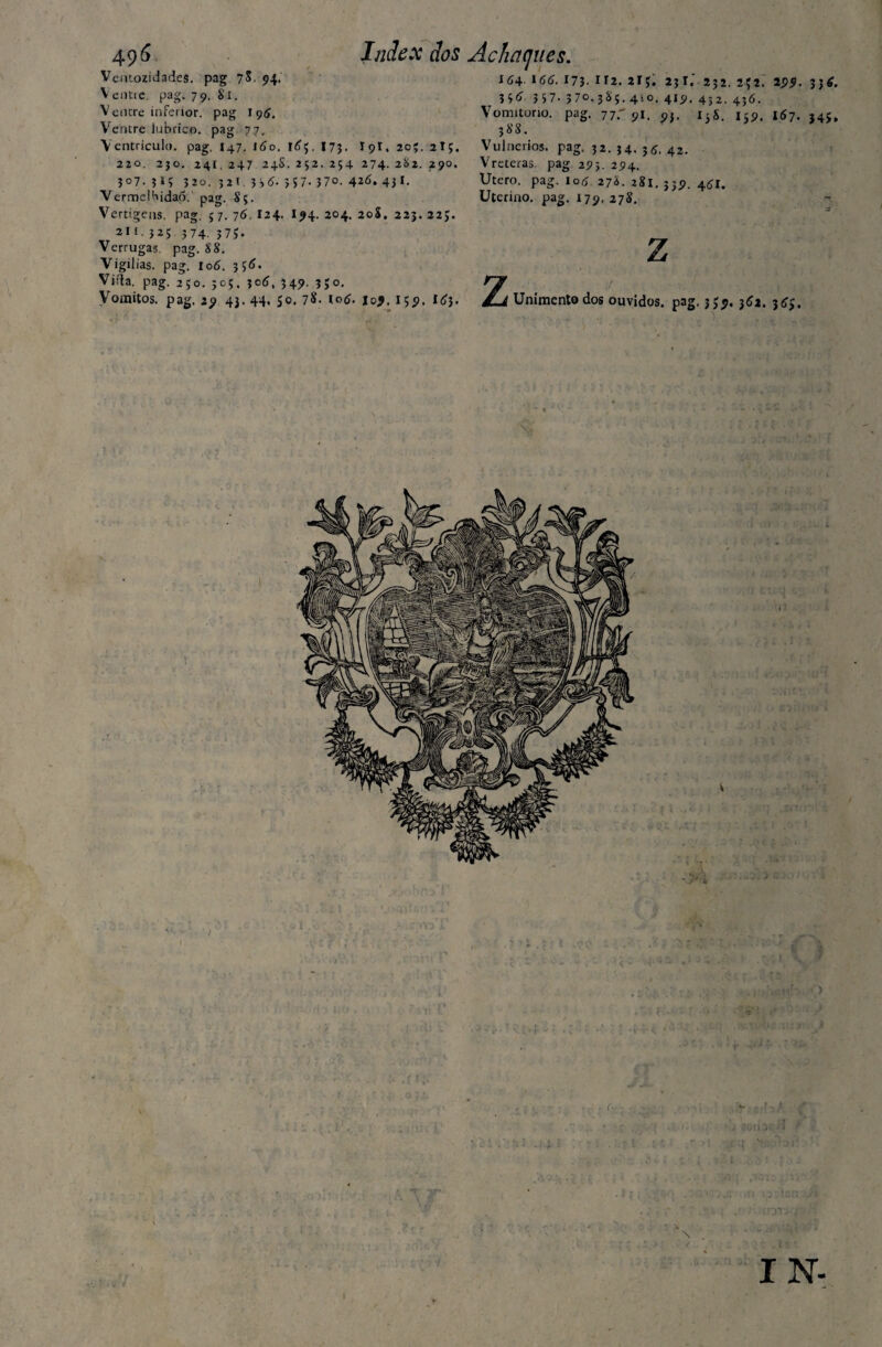 49*> Veutozidades. pag 7^. 94. Ventie pag. 79. 81. Ventre inferior, pag 195. Ventre lúbrico, pag 77. Ventrículo, pag. 147. 160. 173. I9I. 20;. 2I;. 220. 2jo. 241. 247 24S. 252. 254 274. 2&2. 290. J07. 320. 32T. >57- 37°. 4*6* 4j 1. VermeHiidaó.' pag. 8;. Vertigens, pag. 5 7. 76. I24. I94. 204. 20S. 225. 22;. 2lt- 3^5 3 74. 3 75. Verrugas pag. 88. Vigílias, pag. 106. Viida. pag. 2;o. 505, jc6, 54?- ?>°* Vomitos. pag. 29 43. 44. $0. 78. lotf. joj. 159. I63. Index dos Achaques. I64. ld(j. 173. Il2. 2 I Ç. 23I. 2J2. 2Ç2. 295. 3j£. 3 3 5 7. 3 70. 38;. 4to. 419. 432. 4j6. Vomitono. pag. 77.'91. 93. I5S. 159. 167. J4$» 388. Vulnerios. pag. 32. 34. 55. 42. Vreteras pag 293. 294. Utero. pag. 105 278. 281.339. 461. Uterino, pag. 179. 278. z z Unimentodos ouvidos, pag. 359, 361. 3^. \ I IN.