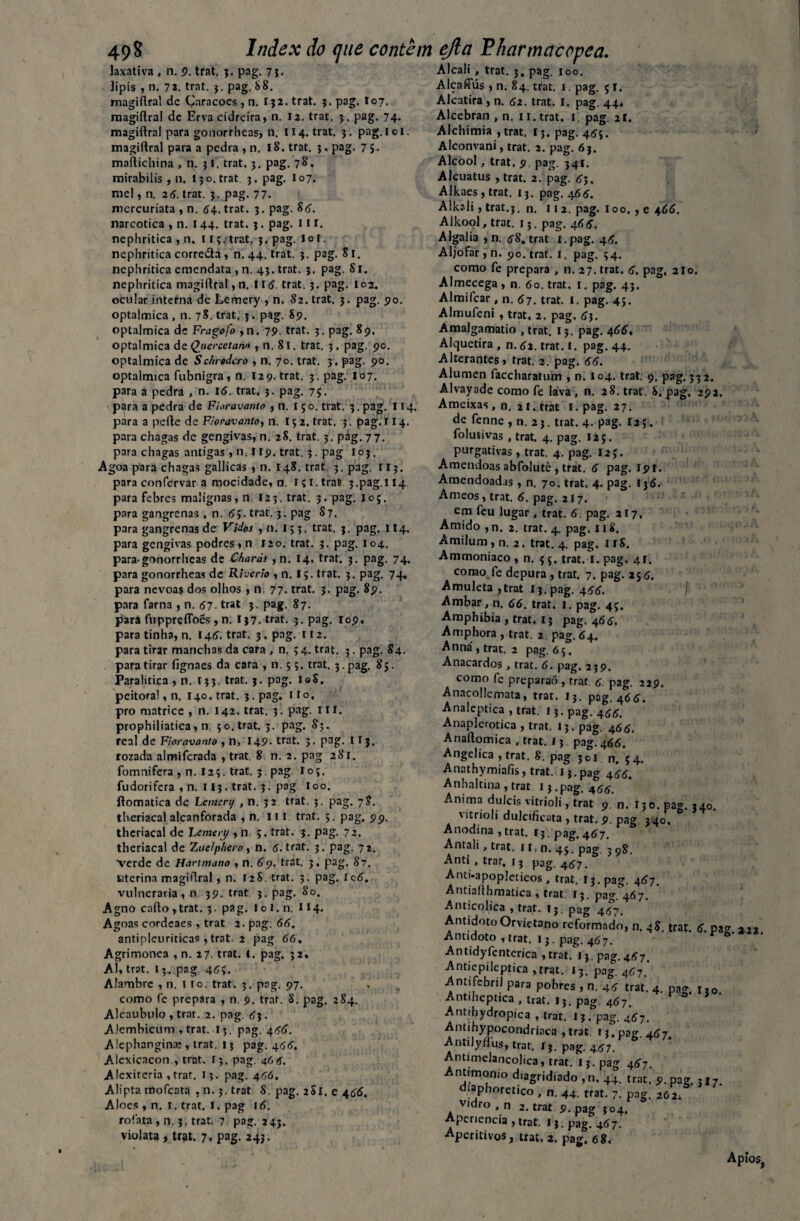 49 8 Index do (jiie contem laxativa , n. 9. trat. 3. pag. 7 3- Jipis , n. 72. trat. 3. pag. 88. magiftral dc Çaracoes , n. I32. trat. 3. pag. I07. magiftral de Erva cidreira, n. 12. trat. 3. pag. 74. magiftral para gonorrheas, n. 114. trat. 3. pag.loi. magiftral para a pedra , n. 18. trat. 3. pag. 7 5. maftichina , n. 3I. trat, 3. pag. 78. mirabilis , n. 13 o. trat 3. pag. I07. mel, n. 26. trat. 3. pag. 77. mercuriata , n. 64. trat. 3. pag. 85. narcótica , n. 144. trat. 3. pag. 11 r. nephritica , n. 113. trat. 3. pag. Io I. nephritica corre&a, n.44. trat. 3. pag. Sr. nephritica emendata , n. 43. trat. 3. pag. 81. nephritica magiftral, n. 115. trat. 3. pag. 102. ocular interna dc Lemery , n. 82. trat. 3. pag. 90. optalmica , n. 78. trat. 3. pag. 89. optalmica de Fragofo ,n. 79. trat. 3. pag. 89, optalmica de Qjaercetann , n. 8l. trat. 3. pag. 90. optalmica de Schrodcro , n. 70. trat. 3. pag. 90. optalmica fubnigra , n. 12 9. trat. 3. pag. I07. para a pedra , n. 16. trat. 3. pag. 75. para a pedra de Fioravanto , n. iço. trat. 3.pag. 114. para a pcfte de Fioravanto, n. 15 2. trat. 3. pag.‘ 114. para chagas dc gengivas, n. 28. trat. 3. pág. 77. para chagas antigas , n. r 19. trat. 3. pag 103. Agoa para chagas gallicas , n. 148. trat. 3. pag. 113. para confervar a mocidade, n. içi.tras 3.pag.114. para febres malignas, n 12 3. trat. 3. pag. 1 o 5. para gangrenas , n. 55. trat. 3. pag 87. para gangrenas de Vidos , n. 153. trat. 3. pag. 114. para gengivas podres, n 120. trat. 3. pag. 104, para< gonorrheas dc Charás ,n. 14. trat. 3. pag. 74. para gonorrheas de Riverio , n. I 5. trat. 3. pag. 74, para névoas dos olhos , n. 77. trat. 3. pag. 89. para farna , n. 57. trat 3. pag. 87. para fuppreflbés , n. I37. trat. 3. pag. 109, para tinha, n. 145. trat. 3. pag. 112. para tirar manchas da cara , n. 5 4. trat. 3. pag. 84. para tirar fignaes da cara ,0.55. trat. 3. pag. 85. Paralítica , n. I33. trat. 3. pag. I®S. peitoral, n. 140. trat. 3. pag. 1 r o, pro matrice , n. 142. trat. 3. pag. 11 r. prophiliatica, n 30. trat. 3. pag. 85. real de Fioravanto , n, 149- trat. 5. pag. I r j. rozada almifcrada , trat. 8 n. 2. pag 281. fomnifera , n. I23. trat. 3. pag. loç. fudorifera , n. 113. trat. 3. pag ioo. ftomatica de Lemcrt/ , n. 32 trat. 3. pag. 78. tberiacal alcanforada , n. 111 trat. 5. pag. 99. thcriacal de Lemery , n 5. trat. 3. pag. 72. theriacal de Zuelp/iero, n. 5. trat. 3. pag. 72. verde de Hartmano , n. 69. trat. 3, pag. 87. uterina magiftral, n. 128. trat. 3. pag. Ic6. vulneraria, n 39. trat. 3. pag. 80. Agno cafto ,trat. 3. pag. loi.n. 1*4. Agoas cordeaes , trat 2. pag. 66. antipleuriticas ,trat. 2 pag 66. Agrimonea , n. 27. trat. 1. pag. 32, Al, trat. 13. pag 453. Alambre , n. tio. trat. 3. pag. 97. como fe prepara , n. 9. trat. 8. pag. 2S4. Aleaubulo , trat. 2. pag. 63. Alembicum , trat. 13. pag. 466. A lephanginaj, trat. 13 pag. 455. Alexicacon , trat. 13. pag. 46tf. Alcxireria , trat. 13. pag. 456. Alipta mofeata , n. 3. trat 8. pag. 2S1. e 455. Aloés , n. í. trat. I. pag 16. rofata , n. 3. trat. 7. pag. 243. violata, trat. 7, pag. 243. ejla íharmeteopea. Alcali , trat. 3. pag. ioo. Alcaffús , n. 84. ttat. x. pag. 5 I. Alcatira , n. 62. trat. I. pag. 44, Alcebran , n. 11. trat. t. pag 21. Alchimia ,trat, 13. pag. 455. Alconvani, trat. 2. pag. 63. Álcool, trat. 9 pag. 341. Alcuatus , trat. 2. pag. 55, Alkaes , trat. 13. pag. 465. Alkali, trat.3. n. 112. pag. ioo. , e 466. Alkool, trat. r 5. pag. 466. Algalia ,n. 58. trat x.pag. 46. Aljôfar , n. 90. trat. I. pag. 34. como fe prepara , n. 27. trat. 6. pag. 2Io. Almecega , n. 60. trat. 1. pag. 43. Almifcar , n. 67. trat. I. pag. 45. Almufeni , trat. 2. pag. 63. Amalgamatio , trat. 13. pag. 466, Alquetira , n. 52. trat. I. pag. 44. Alterantes, trat. 2. pag. 66. Alúmen faccharatum , n. 104. trat. 9, pag. 332. Alvayade como fe lava, n. 28. trat. S. pag. 292. Ameixas , n. 2 I. trat l.pag. 27. de fenne , n. 23. tiat. 4. pag. I25. folutivas , trat. 4. pag. 12 5. purgativas, trat. 4. pag. 12 J. Amêndoas abfolutè , trat. 6 pag. 191. Amendoadas , n. 70, trat. 4. pag. I36. Ameos , trat. 6. pag. 217. em feu lugar , trat. 6. pag. 217, Amido , n. 2. trat. 4. pag. 118. Amilum, n. 2. trat. 4. pag. I r 8. Ammoniaco , n. ç 3. trat. 1. pag. 41. como fe depura , trat. 7. pag. 255. Amuleta ,trat l3.pag. 466. I Ambar, n. 66. trat. 1. pag. 43. Amphibia , trat. 13 pag. 465. Amphora , trat. 2. pag. 64. Anna', trat. 2 pag. 65. Anacardos , trat. 6. pag. 239. como fe preparaó, trat 6. pag. 229. Anacollcmata, trat. 13. pag, 465. Analeptica , trat. 13. pag. 466. Anaplerotica , trat, 13. pag. 466. Anaftomica , trat. 13 pag. 466. Angélica , trat. 8. pag 3o 1 n. 34. Anathymiaíis, trat. i3.pag 455. Anhaltina , trat 13.pag. 466. Anima dulcis vitrioli, trat 9. n. 130. pag. 340. vitrioli dulcifícata , trat. 9. pag 340, Anodina ,trat. ij.pag. 467. Antali, trat. 11< n. 45. pag. 398. Anti , trat, 13 pag. 457. Anti.apopleticos, trat. I3.pag. 467. Antiallhmatica , trat. 13. pag. 467. Anticolica , trat. 13. pag 447. Antídoto Orvietano reformado, n. 48. trat. 6. pag. 222. Antídoto , trat. 13. pag. 467. Antidyfcnterica ,trat. 13. pag.457. Antiepileptica , trat. 13. pag, 467' AntifebriJ para pobres , n. 46 trat. 4. pag. ri0 Antiheptica , trat. 13. pag. 467. Antihydropica , trat. 13. pag. 457. Antihypocondriaca , trat. 13. pag Antilyflus, trat. 13. pag. 457. Antimelancolica, trat. i3-pag 467. Antimonio d.agridiado ,n. 44. trat. 9. pag. 317. diaphoretico , n. 44. trat. 7. pag. 262; vidro , n 2. trat 9. pag 304. Apenencia , trat. M.pag. 467. Aperitivos, trat. 2. pag. 68. Apio s