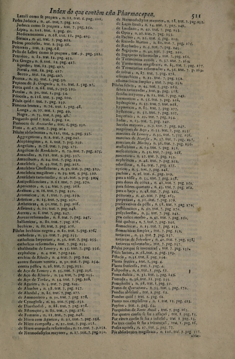 Lazuli conao fc prepara , n. 11. trat. d. pag. 201. Pedra Judaica , n, 46. trar. 7, pag. 262. Judaica como íe prepara , trac. 7. pag. 262. Lipis, n. loi. trat. 1. pag. 5c. Medicamentoza , n. 6 8. trat. 11. pag. 4o;. oinaca, n. 45. trat. 7. pag. 261. Pedras preciofas, trat. 2. pag. 66. Peitoraes , trat. 2. pag. 6 8. Pellode Lebre como fe prepara , trat, 9. pag. 521. etrolco, n. 83. trat. i2. pag. 453. Pez Grego , n. 8. trat. i2. pagl 427. liquido , trat. 12. pag. 427. Naval , trat. 12. pag. 427. Secco , trat. la. pag, 427. Peonia , n. 23. trat. 1. pag. 30. Pepinos dc S. Grcgorio , n, io, trat. I. { ag. aT, Perca quid * n. 68. trat. 9, pag. 523. Pérolas , n. 5?o. trat. 1, pag. 54. 1 ilocela , n. I iS. trat. 3. pag. ioz. Pílula quid f trat. 7. pag. 259. Pimenta branca , n. 76. trat. 1. pag. 48. Longa , n. 77. trat. 1. pag. 49. Negra , n. 7;. trat. i.pag. 48.' Pingucdo quid í trat. i.pag. io. Pinhocns dc Anacardos , trat. 6. pag, 230. Pinta , n. 47. trat. 7. pag. 264. Pilulas abforbentes , n. 121. trat, 9. pag. 337. Aggrcgativas , n. 2. trat. 7. pag.241. Alephanginas , n. 1. trat. 7. pag. 239. Angélicas, n. 78. trat. 7. pag. 275. Angélicas dc Rondelecto , n. 79. trat. 7, pag. 273. Antacidas, n. 121. trat. 9. pag. 3 37. Antecibum , n. 24. trat. 7. pag. 252. Antefebris , n. 43. trat. 7. pag. 251. Antefebris Cnoffelianas , n. 92. trat, 9. pag. 3 29. Antefebris magiftraes , n. 93. trat. 9. pag. 329. Antefebris tartarizadas, n. 91. trat. 9. pag. 339^ Antipeílilenciaes , n. 61. trat. 7. pag. 270. Aperientes , n. 54. trat. 7. pag. 268. Arabicas, n. 16. trat. 7. pag. 230. Aromáticas, n. I.trat. 7. pag. 239. Arteticas , n. iç.trat. 7. pag. 250. Arthriticas, n. ço.trat, 7. pag. 266. AíTaieret , n. lo. trat. 7. pag. 24$. Áureas, n. 8. trat. 7. pag. 247. Áureas reformadas, n. 8. trat. 7. pag. 247, balfamicas , n. So. trat. 7. pag. 276. bechicas, n. Si. trat. 7. pag. 276. Pilulas bechicas negras , n. 82. trat. 7. pag. 276.' catholicas, n. 3 2. trat. 7 • pag-23 ç. catholicas Imperiaes , n. 31. trat. 7. pag. 25 catholicas reformadas, trat. 7. pag. 255. chalibeadas de Lcmerij , 0.35. trat. 7. pag. 3; 6. cephalicas , n. 4 trat. 7.pag.244. cochias de Rhaiis, n. 4. trat. 7. pag- M4- contra fluxum ventris , n. 30. trat. 7. pag. 254, contra péflc-, n. 2S. trat, 7. pag. 253. de Aço de Lemcrij , n. 3 ç. trat. 7. pag. 236. de Aço de Rlverto , n. 34. trat. 7. pag- 25 J. de Aço dc Tcwke, n. 34. trat. 7. pag. 368. de Agarico , n. 5. trat. 7. pag. 245. dc Alambre , n. 38. trat. 7. pag. 237. de Alandal, n. 86. trat. 7. pag. 277. de Ammoniaco , n. 90. trat. 7. pag. 278. de Cynoglofa , n. 2 3. trat. 7. pag. 2 5 2. de Diarrhodaó , n. 8S. trat. 7. pag. 27$. dc Ffloraque , n. 89. trat. 7. pag. 278. de Fumaria , n. IJ. trat. 7. pag. 248. de Hiera com Agarico , n. 2 1. trat. 7. pag. 23I. dc Hiera compofla » n. 22. trat. 7. pag. 23I. de Hiera com poda reformadas, n. 22. trat. 7• P-2>2 dc Hermodaílylos mayores, n. 17- trat, 7.pag-2)0 ePia Tharnwcopea. ^ T T dc Hcrmodadylos menores , n. I 8. trat. 7. pa^ 23 r dc Lapis lazuli, n. 1 4. trat. 7. pag. 249. F ô 5 de Laudano , n. 49. trat. 7. pag. 233. dc Opio , n. 26. trat. 7. pag. 253. de Pacliio , n. 26. trat. 6. pag. 209. de Ricardo Morton , n. So. trat. 7.' pag. 276. de Ruybarbo , n. 6. trat. 7. pag. 243. de Sagapeno , n. 42. trat. 7. pag. 260. ce bagapeno reformadas , trat. 7. pag. 261. dc Tormcntina cozida , n. 57. trat. 7. 269' de lormentina magiflraes, n. 83. trat. 7. pag. 277. dc Termcntma reformadas , n. 5ó. trat, 7. p. 260, de tribus , n. 87. trat. 7. pag, 27S. c.tomachicas, n. 23. trat. 7. pag. 252. cftomachicas íimplez , trat 7. pag. 252. 1 tlulas febris , n. 44. trat. 7. pag. 262. febris tartareadas , trat. 9, pag. 318. fétidas mayores , n. 1 2. trat. 7. pag. 249. harmônicas , n. 3 6. trat. 7. pag, í^S. hydropicas , n. 53. trat. 7. trat. 258. hypnoticas , n. 85. trat. 7, pag: 277. hyitéricas , n, 51. trat. 7, pag. 267. Imperiaes , n. 29, trat. 7. pag. 254. Jndas, n. 13, trat. 7. pag. 249. lúcidas mayores , n. 9. trat. 7. pag. 247. magillraes dc Aço, m 3 3. trat. 7. pag. 25 3;' marciaes de Lemenj, n. 3 5. trat. 7. pag. 25 6. marciaes dc iSXaetJio , n. 37. trat. 7. pag. 237. marciaes de Morleij,, n. 36. trat. 7. pag. 256. imdichinas, n. 1 9. trat. 7. pag. 2 31. mefentcricas , n. 52. trat. 7. pag. 268. narcóticas, n. 27. trat. 7. pag. 253. nephriticas , n. 46. trat. 7. pag. 262. odoríferas, n. 84. trat. 7. pag. 277. ópticas , n. 5. trat. 7. pag. 248. pachias , n. 26. trat. 6. pag. 209. para a tóífe , n. 5 5. trat. 7 pag. 248. para dores de cólica , n. 41. trat. 7. pag. 260. para fabres quartans, n. 45. trat. 7. pag. 262. para o baço , n. 4S. trat. 7. pag. 266. peitoraes , n. 47. trat. 7. pag. 263, perpetuas, n. 91. trat. 7-pag. 278. preíervativas da pede , n. 58, trat. 7. pag. 270; peftilenciaes , n. 6o. trat. 7. pag 270. polychrefías, n. 3. trat. 7. pag. 242. pr© colico morbo , n. 41. trat. 7. pag. 260. fine quibus , n. 7. trat. 7. pag. 245. fiomachicas, n. 23. trat. 7. pag. 252. fiomachicas fimplez , trat. 7. pag. 252.' tartareas , n. 39. trat. 7. pag. 257. tartareas dc Schrodero , n. 40, trat. 7. pag, 23SJ tartareas reformadas, trat. 7. pag. 2 5 7. Pilulas porque fe inventáraõ , trat. 7. pag. 239* Pifeis lucius , n. 68. trat. 9. pag. 3 23. Pidacia , n.31. trat. 8. pag. 294, Planta frutice , trat. 1. pag. 4. Planta fruticofa, trat. I. pag. 4. Polipodio , n. 6. trat, l. pag, rp. | Poma dulcia , n. 31. trat. 5. pag. 149,' Pomada, n. 36. trat. I i. pag. 3 93. Pompholix , n. 98. trat. !. pag. 39. Pomo de Qnercetano, n.95. trat. 5. pag, 170. Pondus abfolutè , trat. 2. pag. 62. Pondus quid ! trat. 2. pag. 62. Ponto nos cmpladros , n. 1. trat. 12. pag. 423. Poyfon , trat. 2. pag. 64. Porquinhas dc Santo AnlaÕ , trat. 7. pag. 263. Por quatro caufas fc faz a affaçaó , trat. I. pag, 13. Por cinco caufas fe faz a infuíaó , trat l pag. 1 ç. Por tres caufas fe faz a trituraçaó , trat. 1. pag. 16, Pofcaaquofa, n. 27. trat. 3. pag. 77. Pós abforbentes magidracs, n. 12 r, trat. 9. pag. ; 3 7. abiwr*