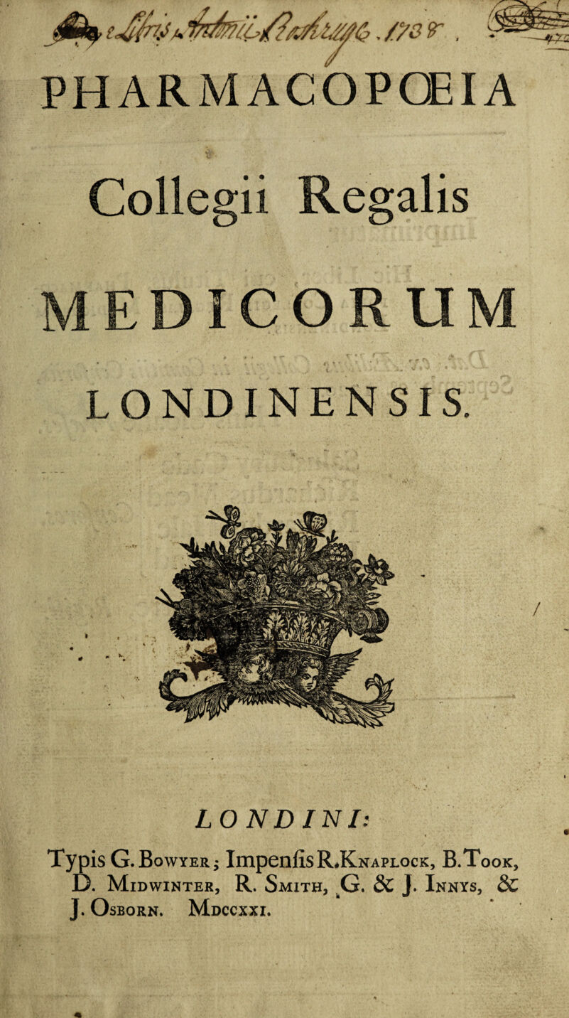 ./ysr. PHARMACOPCEIA Collegii Regalis MEDICORUM LONDINENSIS. LONDINI: e Typ )is G.Bowyerj Impenlis RKnaplock, B.Took, D. Midwinter, R. Smith, ^G. dc J. Innys, 8C J. OsBORN. MdCCXXI.