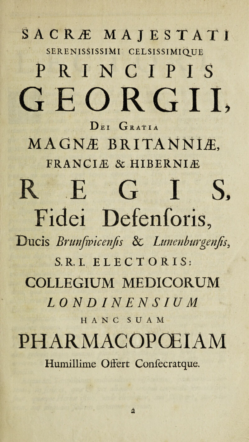 SACRjE majestati SERENISSISSIMr CELSISSIMIQ,UE P R I N C I P I S GEORGIL Dei Gratia MAGN^ BRITANNIA, FRANGI* & HIBERNI* R E G I S. Ducis Bnmfmcenjis & Ltmenburgenfis, S.R.I. ELECTORIS: t COLLEGIUM MEDICORUM LONDINENSIUM HANC SUAM PHARMACOPCEIAM Humillime Offert Conlecratque.