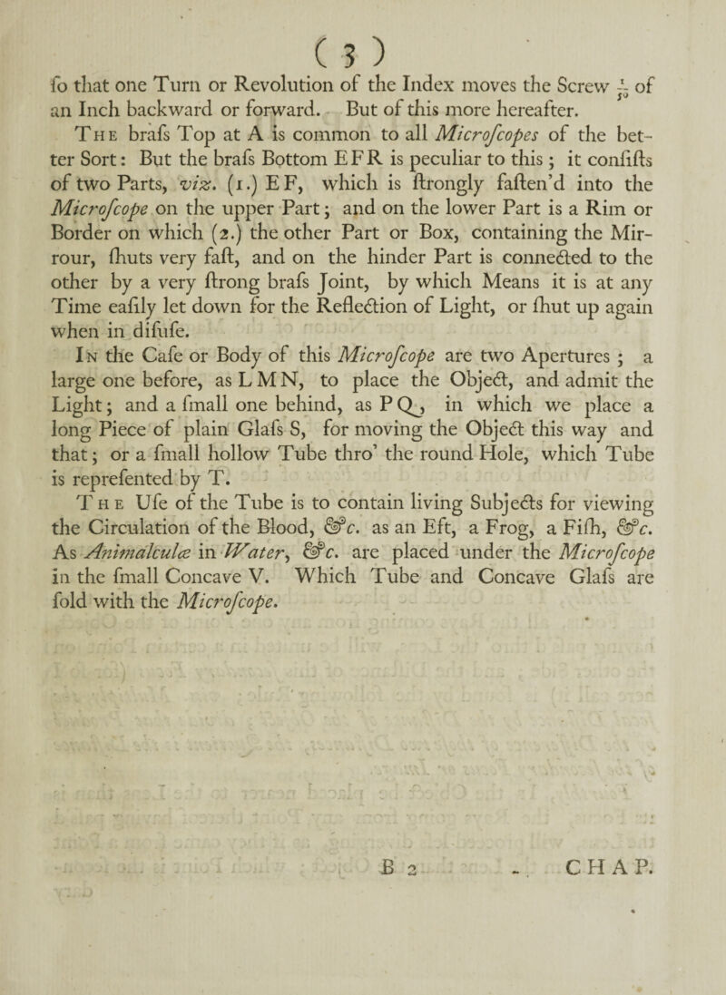 ( 5 ) fo that one Turn or Revolution of the Index moves the Screw -1- of $0 an Inch backward or forward. But of this more hereafter. The brafs Top at A is common to all Microfcopes of the bet¬ ter Sort: But the brafs Bottom E F R is peculiar to this; it conflfts of two Parts, viz. (i.) EF, which is ftrongly faflen’d into the Micro/cope on the upper Part; and on the lower Part is a Rim or Border on which (2.) the other Part or Box, containing the Mir- rour, (huts very faft, and on the hinder Part is connected to the other by a very ftrong brafs Joint, by which Means it is at any Time eafily let down for the Reflection of Light, or fhut up again when in difufe. I n the Cafe or Body of this Microfcope are two Apertures ; a large one before, as L M N, to place the ObjeCt, and admit the Light; and a fmall one behind, as P Qj in which we place a long Piece of plain Glafs S, for moving the ObjeCt this way and that; or a fmall hollow Tube thro’ the round Hole, which Tube is reprefented by T. T he Ufe of the Tube is to contain living Subjects for viewing the Circulation of the Blood, &c. as an Eft, a Frog, a Fifh, &*c. As Animalculce \n-Water, &c. are placed under the Microfcope In the fmall Concave V. Which Tube and Concave Glafs are fold with the Microfcope. r B 2 CHAP.