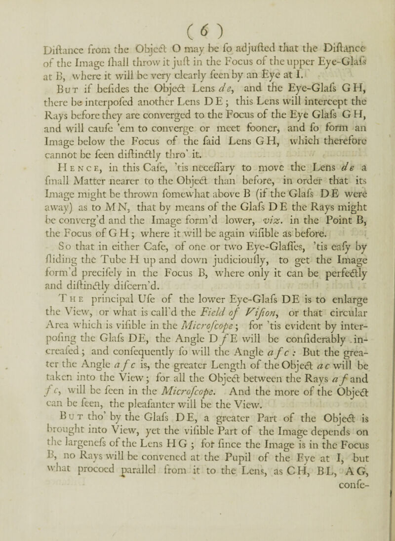 Diftance from the Object O may be fo adjufted that the Diflance of the Image fhall throw it juft in the Focus of the upper Eye-Glafs at B, where it will be very clearly feenby an Eye at I. B u t if b elides the Objed Lens dey and the Eye-Glafs G H, there be interpofed another Lens DE ; this Lens will intercept the Rays before they are converged to the Focus of the Eye Glafs G H, and will caufe ’em to converge or meet fboner, and fo form an Image below the Focus of the faid Lens G H, which therefore cannot be feen diftindly thro’ it. Hence, in this Cafe, ’tis neceflary to move the Lens de a fmall Matter nearer to the Objed than before, in order that its Image might be thrown fomewhat above B (if the Glafs D E were away) as to M N, that by means of the Glafs D E the Rays might be converg’d and the Image form’d lower, viz. in the Point B, the Focus of G H ; where it will be again vifible as before. So that in either Cafe, of one or two Eye-Glafles, ’tis eafy by Hiding the Tube FI up and down judicioufly, to get the Image form’d precifely in the Focus B, where only it can be perfedly and diftindly difcern’d. The principal Ufe of the lower Eye-Glafs DE is to enlarge the View, or what is call'd the Field of Vijion, or that circular Area which is vifible in the Microfcope; for ’tis evident by inter- pofing the Glafs DE, the Angle D fE will be confiderably .in- creafed; and confequently fo will the Angle afc: But the grea¬ ter the Angle a f c is, the greater Length of die Objed ac will be taken into the View; for all the Objed between the Rays a /'and f c, will be feen in the Microfcope. And the more of the Objed can be feen, the pleafanter will be the View. But tho by the Glafs D E, a greater Part of the Objed is brought into View, yet the vifible Part of the Image depends on tlie largenefs of the Lens H G ; for fince the Image is in the Focus B, no Rays will be convened at the Pupil of the Eye at I, but what procoed parallel from it to the Lens, as CPI, BL, AG, confe- I