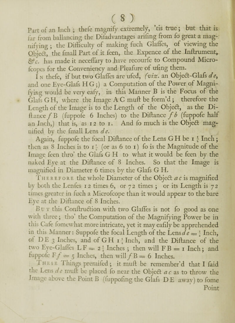 Part of an Inch ; thefe magnify extremely, ’tis true; but that is far from balancing the Difadvantages arifing from fo great a mag¬ nifying ; the Difficulty of making fuch Glaffes, of viewing the Qbjedt, the fmall Part of it feen, the Expence of the Inftrument* &c. has made it neceffary to have recourfe to Compound Micro- fcopes for the Conveniency and Pleafure of ufing them. I n thefe, if but two Glaffes are ufed, (viz. an Obje<ft-Glafs de, and one Eye-Glafs H G ;) a Computation of the Power of Magni¬ fying wouid be very eafy, in this Manner B is the Focus of the Glafs GH, where the Image A C muft be form’d; therefore the Length of the Image is to the Length of the Objedl, as the Di¬ rt ance/B (fuppofe 6 Inches) to the Diftance fb (fuppofe half an Inch,) that is, as 12 to i. And fo much is the Objedl mag¬ nified by the fmall Lens de. Again, fuppofe the focal Diftance of the Lens G H be 1 \ Inch; then as 8 Inches is to 1^ (or as 6 to 1) fo is the Magnitude of the Image feen thro’ the Glafs G H to what it would be feen by the naked Eye at the Diftance of 8 Inches. So that the Image is magnified in Diameter 6 times by the Glafs G H. Th e r e f o r e the whole Diameter of the Obje<ft a c is magnified by both the Lenfes 12 times 6, or 72 times ; or its Length is 72 times greater in fuch a Microfcope than it would appear to the bare Eye at the Diftance of 8 Inches. B u t this Conftru&ion with two Glaffes is not fo good as one with three ; tho’ the Computation of the Magnifying Power be in this Cafe fomewhat more intricate, yet it may eafily be apprehended in this Manner: Suppofe the focal Length of the Lens de = \ Inch, c>{ DE 3 Inches, and of GH i -‘Inch, and the Diftance of the two Eye-GlalTcs L F =5= 2 \ Inches ; then will F B = 1 Inch \ and fuppofe Ff = 5 Inches, then will / B = 6 Inches. These Things premifed; it muft be remember’d that I faid the Lens de muft be placed fo near the Object ac as to throw the Image above the Point B (fuppofing the Glafs DE awav) to fome Point