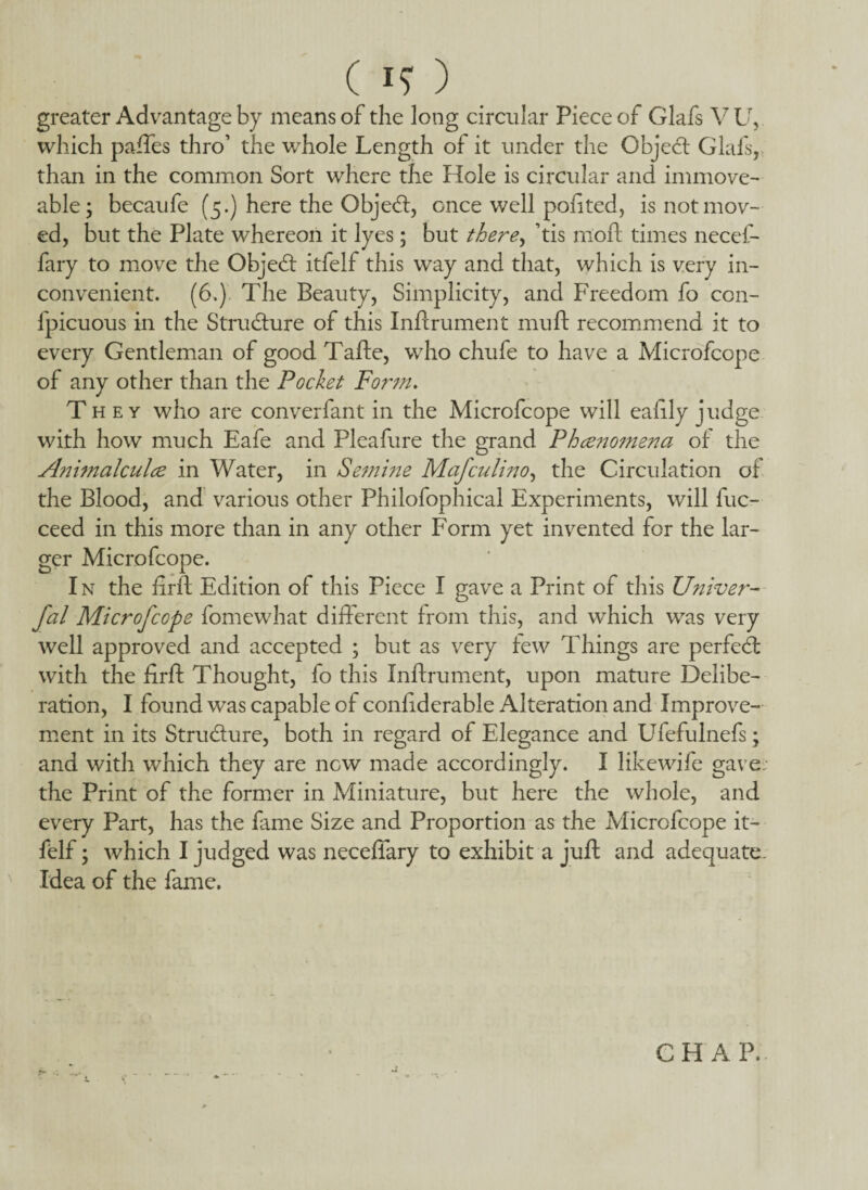 ( ) greater Advantage by means of the long circular Piece of Glafs V U, which paffes thro’ the whole Length of it under the Object Glals, than in the common Sort where the Hole is circular and immove¬ able; becaufe (5.) here the Objedt, once well pofited, is not mov¬ ed, but the Plate whereon it lyes; but there, his moft times necef- fary to move the Objedt itfelf this way and that, which is very in¬ convenient. (6.) The Beauty, Simplicity, and Freedom fo con- fpicuous in the Structure of this Lift rumen t mu ft recommend it to every Gentleman of good Tafte, who chufe to have a Microfcope of any other than the Pocket Form. They who are converfant in the Microfcope will eafily judge with how much Eafe and Pleafure the grand Phce?2omena of the Animalculce in Water, in Semme MaJ'culino, the Circulation of the Blood, and various other Philofophical Experiments, will fuc- ceed in this more than in any other Form yet invented for the lar¬ ger Microfcope. In the firft Edition of this Piece I gave a Print of this Univer- fal Microfcope fomewhat different from this, and which was very well approved and accepted ; but as very few Things are perfebt with the firft Thought, fo this Inftrument, upon mature Delibe¬ ration, I found was capable of confiderable Alteration and Improve¬ ment in its Stru&ure, both in regard of Elegance and Ufefulnefs; and with which they are new made accordingly. I likewife gave; the Print of the former in Miniature, but here the whole, and every Part, has the lame Size and Proportion as the Microfcope it¬ felf ; which I judged was neceffary to exhibit a juft and adequate. Idea of the fame. L CHAP.