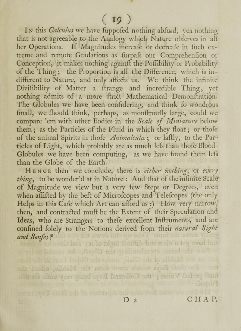 I n this Calculus we have fuppofed nothing abfiwd, yea nothing that is not agreeable to the Analogy which Nature obierves in ail her Operations. If Magnitudes increafe Or decreafe in fuch ex¬ treme and remote Gradations as furpals our Comprehenfion or Conception, it makes nothing againft the Pofiibility or Probability of the Thing; the Proportion is all the Difference, which is in¬ different to Nature, and only afleCts us. We think the infinite Divifibility of Matter a ftrange and incredible Thing, yet nothing admits of a more ftri<ff Mathematical Demonftration. The Globules we have been confidering, and think fo wondrous fmall, we fhould think, perhaps, as monffrouffy large, could we compare ’em with other Bodies in the Scale of Miniature below them; as the Particles of the Fluid in which they float; or thofe of the animal Spirits in thofe Animalcule?; or laftly, to the Par¬ ticles of Light, which probably are as much lefs than thofe Blood- Globules we have been computing, as we have found them lefs than the Globe of the Earth. H e n c e then we conclude, there is either nothing, or every thing, to be wonder’d at in Nature : And that of the infinite Scaler- of Magnitude we view but a very few Steps or Degrees, even when affifted by the beft of Microfcopes and Telefcopes (the only Helps in this Cafe which Art can afford us :) How very narrow, then, and contracted muff; be the Extent of their Speculation and Ideas, who are Strangers to thefe excellent Inftruments, and are confined folely to the Notions derived frojn their natural Sight and Senfes P TrrMi •*; iii l,»r>'; * K io rn :• :•«. lio inn t lo a ; *2 vuii 1 nu D 2 C H A P.