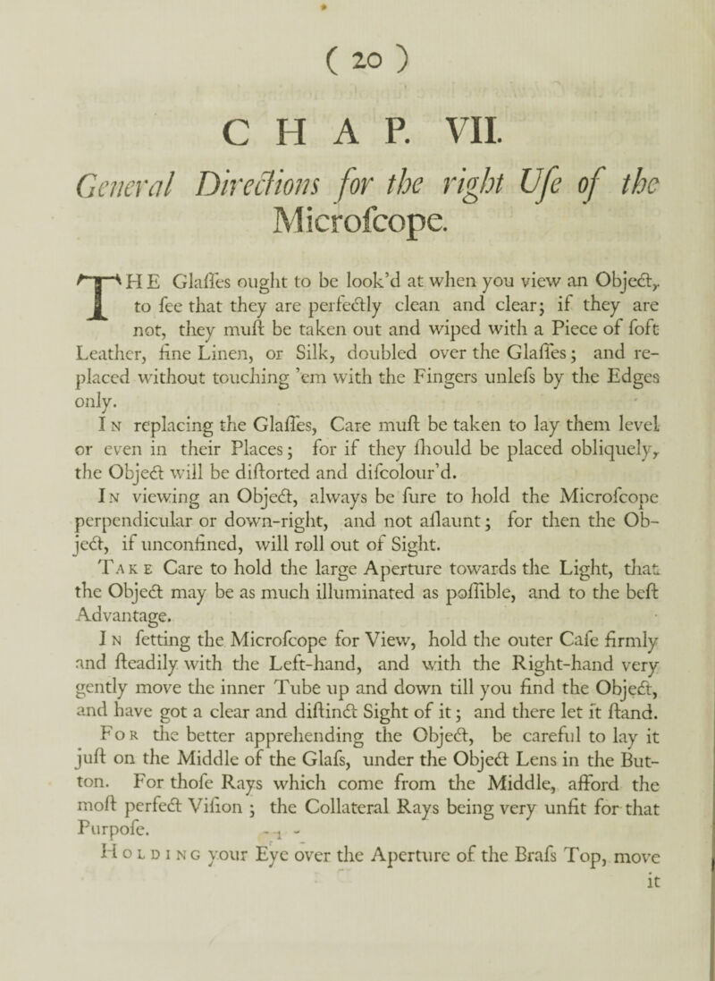 CHAP. VIL General Directions for the right Ufe of the Microfcope. TH E Glafles ought to be look’d at when you view an Object,, to fee that they are perfedly clean and clear; if they are not, they muft be taken out and wiped with a Piece of foft Leather, fine Linen, or Silk, doubled over the Glades; and re¬ placed without touching ’em with the Fingers unlefs by the Edges onlv. J I n replacing the Glafles, Care muft be taken to lay them level or even in their Places; for if they fhould be placed obliquelyy the Objed will be diftorted and difcolour’d. In viewing an Objed, always be fure to hold the Microfcope perpendicular or down-right, and not allaunt; for then the Ob¬ ject, if unconfined, will roll out of Sight. Take Care to hold the large Aperture towards the Light, that, the Object may be as much illuminated as poffible, and to the belt Advantage. I n fetting the Microfcope for View, hold the outer Cafe firmly and ffeadily with the Left-hand, and with the Right-hand very gently move the inner Tube up and down till you find the Object, and have got a clear and diftind Sight of it; and there let ft ftand. For die better apprehending the Object, be careful to lay it juft on the Middle of the Glafs, under the Objed Lens in the But¬ ton. For thofe Rays which come from the Middle, afford the molt perfed Vilion ; the Collateral Rays being very unfit for that Purpofe. Holding your Eye over the Aperture of the Brafs Top, move it