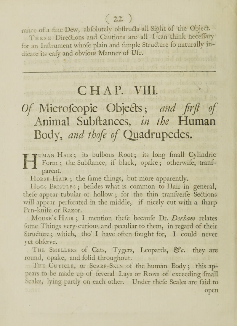 ranee of a fine Dew, absolutely obftruds all Sight of the Objed. These Diredions and Cautions are all I can think neceflary for an Inftrument whofe plain and fimple Structure fo naturally in¬ dicate its eafy and obvious Manner of Ufe. VIII. Of Microfcopic Objeds; and fir ft of Animal Subftances, in the Human Body, and thofie of Quadrupedes. Human Hair; its bulbous Root; its long fmall Cylindric Form ; the Subftance, if black, opake; otherwife, tranf- parent. Horse-Hair ; the fame things, but more apparently. Hogs Bristles; befides what is common to Hair in general, thele appear tubular or hollow' ; for the thin tranfverfe Sedions will appear perforated in the middle, if nicely cut with a fharp Pen-knife or Razor. Mouse’s Hair ; I mention thefe becaufe Dr. Derham relates fome Things very-curious and peculiar to them, in regard of their Strudure; which, tho’ I have often fought for, I could never yet obferve. The Smellers of Cats, Tygers, Leopards, &c. they are round, opake, and folid throughout. The Cuticle, or Scarf-Skin of the human Body; this ap¬ pears to be made up of feveral Lays or Rows of exceeding fmall Scales, lying partly on each other. Under thefe Scales are faid to