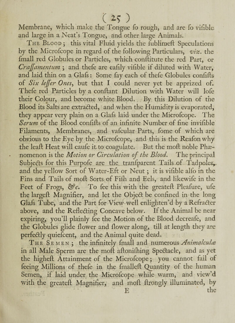 ( 2-5 ) Membrane, which make the Tongue fo rough, and are fo vifible and large in a Neat’s Tongue, and other large Animals. The Blood; this vital Fluid yields the fubliraeft Speculations by the Microfcope in regard of the following Particulars, viz. the fmall red Globules or Particles, which conftitute the red Part, or Craffamentum ; and thefe are ealily vifible if diluted with Water, and laid thin on a Glafs: Some fay each of thefe Globules conlifts of Six leffer Ones, but that I could never yet be apprized of. Thefe red Particles by a conftant Dilution with Water will lofe their Colour, and become white Blood. By this Dilution of the Blood its Salts are extracted, and when the Humidity is evaporated, they appear very plain on a Glafs laid under the Microfcope. The Serum of the Blood confifts of an infinite Number of fine invifible Filaments, Membranes, and vafcular Parts, fome of which are obvious to the Eye by the Microfcope, and this is the Reafon why the leaft Heat will caufe it to coagulate. But the moft noble Phe¬ nomenon is the Motion or Circulation of the Blood. The principal Subjects for this Purpofe are the tranfparent Tails of Tadpoles*., and the yellow Sort of Water-Eft or Neut; it is vifible alfo in the Fins and Tails of moft Sorts of Fifti and Eels, and likewife in the Feet of Frogs, &c. To fee this with the greateft Pleafure, ufe the largeft Magnifier, and let the ObjeCt be confined in the long Glafs Tube, and the Part for View well enlighten’d by aRefraCter above, and the Reflecting Concave below. If the Animal be near expiring, you’ll plainly fee the Motion of the Blood decreafe, and the Globules glide flower and flower along, till at length they are perfectly quiefcent, and the Animal quite dead. The Semen; the infinitely fmall and numerous Animalcules in all Male Sperm are the moft aftonifliing Spectacle, and as yet the higheft Attainment of the Microfcope; you cannot fail of feeing Millions of thefe in the fmalleft Quantity of the human Semen, if laid under the Microfcope while warm, and view’d with the greateft Magnifier, and moft ftronglv illuminated, by E the