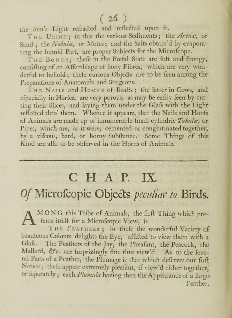 ( ) the Sun’s Light refratded and reflected upon it. The Urine; in this the various Sediments; the Arejice^ or Sand ; the Nebulae, or Motes; and the Salts obtain’d by evapora¬ ting the humid Part, are proper Subjects for the Microfcope. The Bones; thcfe in the Foetal State are foft and fpongy, confiding of an Allemblage of bony Fibres, which are very won¬ derful to behold; thefe curious Objects are to be feen among the Preparations of Anatomids and Surgeons. The Nails and Hoofs of Beads ; the latter in Cows, and cfpecially in Horfes, are very porous, as may be eadly feen by cut¬ ting their Slices, and laying them under the Glafs with the Light rede&ed thro’ them. Whence it appears, that the Nails and Hoofs of Animals are made up of innumerable fmall cylindric Tubulae, or Pipes, which are, as it were, cemented or conglutinated together, by a vifcous, hard, or horny Subdance. Some Things of this Kind are alfo to be obferved in the Horns of Animals. CHAP. IX. Of Microfcopic Objedls peculiar to Birds. AMONG this Tribe of Animals, the fird Thing which pre- fents itfelf for a Microfcopic View, is The F eat hers ; in thefe the wonderful Variety of beauteous Colours delights the Eye, afdded to view them with a Glafs. The Feathers of the Jay, the Pheafant, the Peacock, the Mallard, &c. are furprizingly fine thus view’d. As to the feve- ral Parts of a Feather, the Plumage is that which deferves our fird Notice ; thefe appear extremely pleafant, if view’d either together, or ieparately; each Plumula having then the Appearance of a large- Feather.