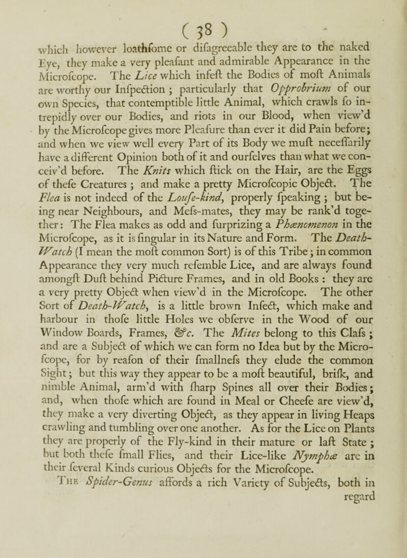 which however loathfome or difagreeable they are to the naked Eye, they make a very pleafant and admirable Appearance in the Microfcope. The Lice which infeft the Bodies of moll Animals are worthy our Infpedtion ; particularly that Opprobrium of our own Species, that contemptible little Animal, which crawls fo in¬ trepidly over our Bodies, and riots in our Blood, when view’d by the Microfcope gives more Pleafure than ever it did Pain before; and when we view well every Part of its Body we muft neceffarily have a different Opinion both of it and ourfelves than what we con¬ ceiv’d before. The Knits which flick on the Hair, are the Eggs of thefe Creatures; and make a pretty Microfcopic Object. The Flea is not indeed of the Loufe-kind, properly fpeaking ; but be¬ ing near Neighbours, and Mefs-mates, they may be rank’d toge¬ ther: The Flea makes as odd and furprizing a Phenomenon in the Microfcope, as it is lingular in its Nature and Form. The Death- Watch (I mean the moll common Sort) is of this Tribe; in common Appearance they very much refemble Lice, and are always found amongff Dull: behind Picture Frames, and in old Books : they are a very pretty Object when view’d in the Microfcope. The other Sort of Death-Watch, is a little brown Infedt, which make and harbour in thofe little Holes we obferve in the Wood of our Window Boards, Frames, fife. The Mites belong to this Clafs ; and are a Subject of which we can form no Idea but by the Micro¬ fcope, for by reafon of their fmallnefs they elude the common Sight; but this way they appear to be a moll beautiful, brillc, and nimble Animal, arm’d with fharp Spines all over their Bodies; and, when thofe which are found in Meal or Cheefe are view’d, they make a very diverting Objeft, as they appear in living Heaps crawling and tumbling over one another. As for the Lice on Plants they are properly of the Fly-kind in their mature or laft State ; but both thefe fmall Flies, and their Lice-like Nymphce are in their feveral Kinds curious Objedls for the Microfcope. J he Spider-Genus affords a rich Variety of Subjedls, both in regard