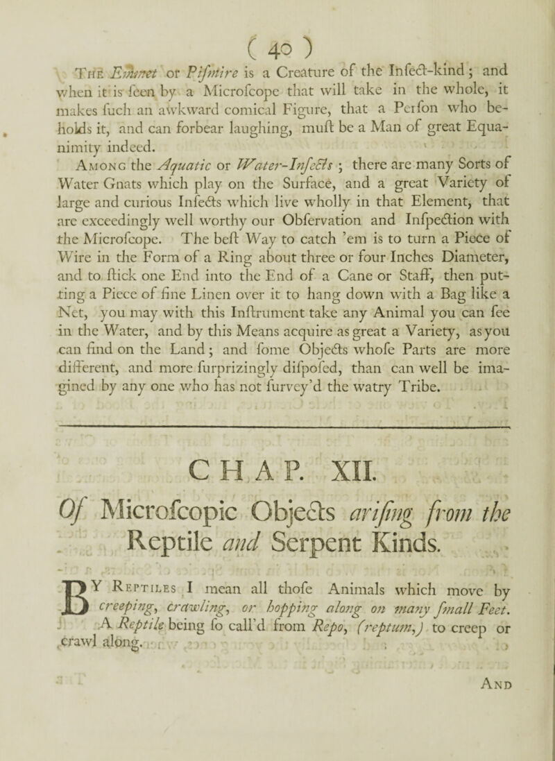 The Einmet or P if nitre is a Creature of the Infedt-kind; and when it is Teen by a Microfcope that will take in the whole, it makes fuch an awkward comical Figure, that a Perfon who be¬ holds it, and can forbear laughing, muff be a Man of great Equa¬ nimity indeed. Among the Aquatic or JVater-InfeEls ; there are many Sorts of Water Gnats which play on the Surface, and a great Variety of large and curious Infedts which live wholly in that Element, that are exceedingly well worthy our Obfervation and Infpedtion with the Microfcope. The beff Way to catch ’em is to turn a Piece of Wire in the Form of a Pang about three or four Inches Diameter, and to flick one End into the End of a Cane or Staff, then put¬ ting a Piece of fine Linen over it to hang down with a Bag like a Net, you may with this Inftrument take any Animal you can fee in the Water, and by this Means acquire as great a Variety, as you can find on the Land; and fome Objedts whofe Parts are more different, and more furprizingly difpofed, than can well be ima¬ gined by any one who has not furvey’d the watry Tribe. CHAP. XII. Of Microfcopic Objects arifing from the Reptile and Serpent Kinds. »f f* iv . * *. “Tr* *i - r * • - ' »• r\ ** Or ' r \ r BY Reptiles I mean all thofe Animals which move by creeping, crawling, or hopping along on many fmall Feet. j A Reptile being fo call’d from Repo, (reptum,) to creep or crawl along, -‘t , m j ; And