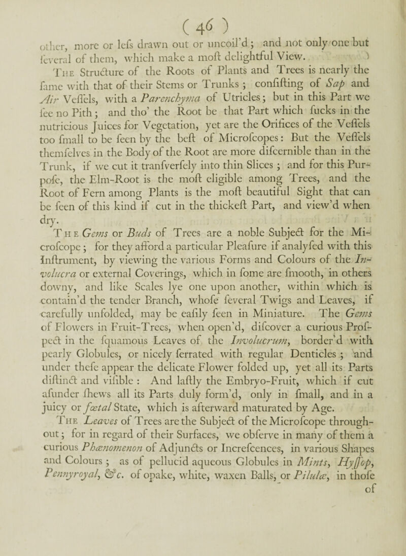 (40., other, more or lefs drawn out or uncoil d; and not only one but feveral of them, which make a mofl delightful View. ) The Structure of the Roots of Plants and Trees is nearly the fame with that of their Stems or Trunks ; confifting of Sap and Air Veffels, with a Parenchyma of Utricles; but in this Part we fee no Pith; and tho’ the Root be that Part which fucks in the nutricious Juices for Vegetation, yet are the Orifices of the Veffels too fmall to be feen by the beft of Microfcopes: But the Veffels themfelves in the Body of the Root are more difcernible than in the Trunk, if we cut it tranfverfely into thin Slices ; and for this Pur- pofe, the Elm-Root is the mofl: eligible among Trees, and the Root of Fern among Plants is the mofl: beautiful Sight that can be feen of this kind if cut in the thickeft Part, and view’d when dry. The Gems or Buds of Trees are a noble Subject for the Mi- crofcope ; for they afford a particular Pleafure if analyfed with this Jnftrument, by viewing the various Forms and Colours of the In- volucra or external Coverings, which in fome are fmooth, in others downy, and like Scales lye one upon another, within which is contain’d the tender Branch, whofe feveral Twigs and Leaves, if carefully unfolded, may be ealily feen in Miniature. The Gems of Flowers in Fruit-Trees, when open’d, difeover a curious Prof- peel in the fquamous Leaves of the hivolucrum, border’d with pearly Globules, or nicely ferrated with regular Denticles ; and under thefe appear the delicate Flower folded up, yet all its Parts diftindl and vilible : And laftly the Embryo-Fruit, which if cut afunder fhews all its Parts duly form’d, only in fmall, and in a juicy or foetal State, which is afterward maturated by Age. The Leaves of Trees are the Subject of the Microfcope through¬ out ; for in regard of their Surfaces, we obferve in many of them a curious PhcZ7iome7ion of Adjundls or Increfcences, in various Shapes and Colours ; as of pellucid aqueous Globules in Mints, Hyfjcp, Pennyroyal, &c. of opake, white, waxen Balls, or Pilulce, in thofe of