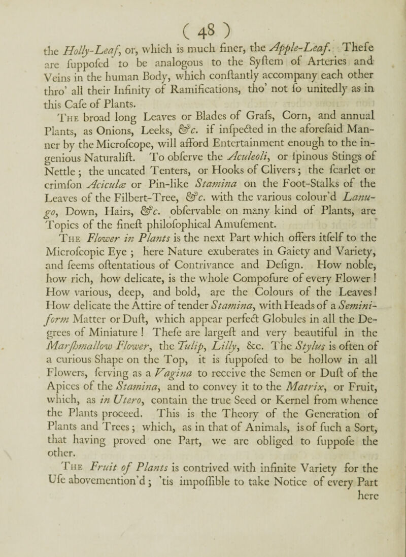 (4«) the Holly-Leaf,\ or, which is much finer, the Apple-Leaf\ Thefe are fuppofed to be analogous to the Syftem of Arteries and Veins in the human Body, which conftantly accompany each other thro’ all their Infinity of Ramifications, tho’ not fo unitedly as in this Cafe of Plants. The broad long Leaves or Blades of Grafs, Corn, and annual Plants, as Onions, Leeks, &c. if infpe&ed in the aforefaid Man¬ ner by the Microfcope, will afford Entertainment enough to the in¬ genious Naturalift. To obferve the Aculeoli, or ipinous Stings of Nettle ; the uncated Tenters, or Hooks of Clivers; the fcarlet or crimfon Aciculae or Pin-like Stamina on the Foot-Stalks of the Leaves of the Filbert-Tree, &c. with the various colour’d Lanu- go, Down, Hairs, &c. obfervable on many kind of Plants, are Topics of the fineft philofophical Amufement. The Flower in Plants is the next Part which offers itfelf to the Microfcopic Eye ; here Nature exuberates in Gaiety and Variety, and feems oftentatious of Contrivance and Defign. Flow noble, how rich, how delicate, is the whole Compofure of every Flower ! How various, deep, and bold, are the Colours of the Leaves! How delicate the Attire of tender Stamina^ with Heads of a Semini- form Matter orDuft, which appear perfedl Globules in all the De¬ grees of Miniature ! Thefe are largeft and very beautiful in the Marfhtnallow Flower, the Tulip, Lilly, See. The Stylus is often of a curious Shape on the Top, it is fuppofed to be hollow in all Flowers, ferving as a Vagit:a to receive the Semen or Duft of the Apices of the Stamina, and to convey it to the Matrix, or Fruit, which, as in Utero, contain the true Seed or Kernel from whence the Plants proceed. This is the Theory of the Generation of Plants and 'frees; which, as in that of Animals, is of fuch a Sort, that having proved one Part, we are obliged to fuppofe the other. The Fruit of Plants is contrived with infinite Variety for the Ufc abovemention’d \ ’tis impoffible to take Notice of every Part here