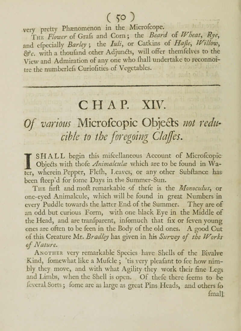 (5°) very pretty Phenomenon in the Microfcope. The Flower of Grafs and Corn; the Beard of Wheat, Rye, and efpecially Barley ; the lull, or Catkins of Hap, Willow., with a thoufand other Adjuncts, will offer themfelves to the View and Admiration of any one who (hall undertake to reconnoi¬ tre the numberlefs Curiofities-of Vegetables. CHAP. XIV. Of various Microfcopic Objects not redu¬ cible to the foregoing Claffes. I SHALL begin this mifcellaneous Account of Microfcopic Objedts with thofe Animalcules which are to be found in Wa¬ ter, wherein Pepper, Flefh, Leaves, or any other Subftance has been fteep’d for fome Days in the Summer-Sun. The firft and moft remarkable of thefe is the Monoculus, or one-eyed Animalcule, which will be found in great Numbers in every Puddle towards the latter End of the Summer. They are of an odd but curious Form, with one black Eye in the Middle of the Head, and are tranfparent, infomuch that fix or feven young ones are often to be feen in the Body of the old ones. A good Cut of this Creature Mr. Bradley has given in his Survey of the TV oris of Nature. Another very remarkable Species have Shells of the Bivalve Kind, fomewhat like a Mufcle ; ’tis very pleafant to fee how nim¬ bly they move, and with what Agility they work their fine Legs and Limbs, when the Shell is open. Of thefe there feems to be feveral Sorts; fome are as large as great Pins Heads, and others fo fmalt