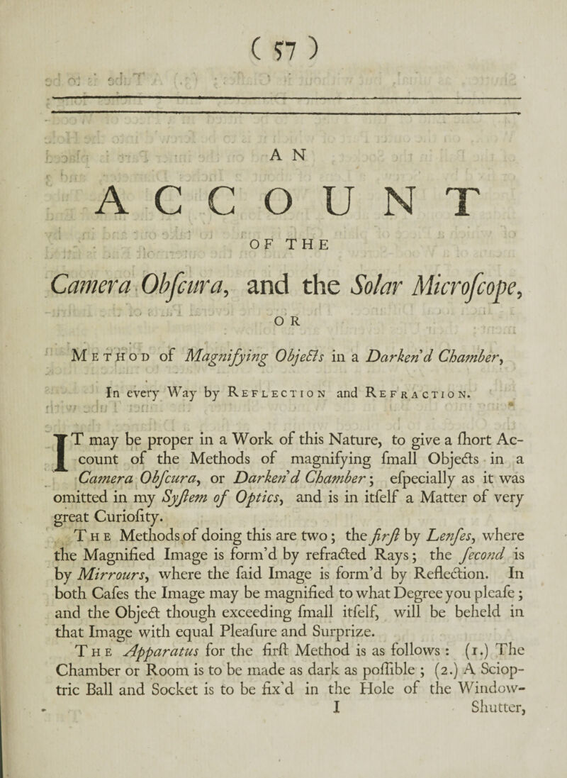 ( 77 ) :DJ A N ACCOUNT v i r* ' • • /** OF THE Camera Ob fair a„ and the Microfcope, O R Method of Magnifying ObjeSls in a Darken d Cha?nber, • « In every Way by Reflection and Refraction. rifiw od«T isn.c’. ■. ' ■ . i. • ’ ' • * IT may be proper in a Work of this Nature, to give a fhort Ac¬ count of the Methods of magnifying fmall Objects in a Camera Obfcura, or Darken d Chamber; efpecially as it was omitted in my Syjiem of Optics, and is in itfelf a Matter of very great Curiofity. The Methods of doing this are two; the frfi by Lenfes, where the Magnified Image is form’d by refradled Rays; the feco?id is by Mirrours, where the faid Image is form’d by Reflection. In both Cafes the Image may be magnified to what Degree you pleafe; and the Objedt though exceeding fmall itfelf, will be beheld in that Image with equal Pleafure and Surprize. The Apparatus for the firft Method is as follows : (i.) The Chamber or Room is to be made as dark as poflible ; (2.) A Sciop- tric Ball and Socket is to be fix’d in the Hole of the Window- I Shutter,