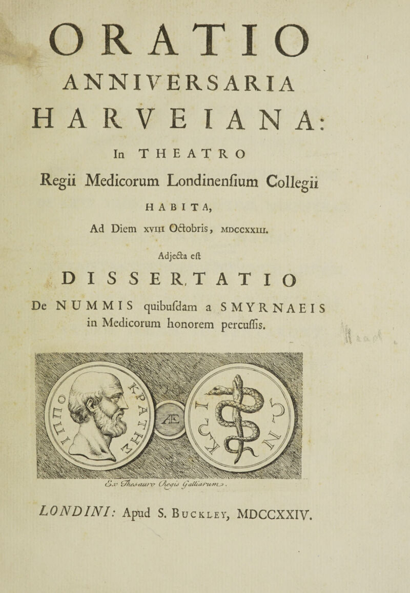 I ORATIO ANNIVERSARIA HARVEIANA: In THEATRO Regii Medicorum Londinenfium Collegii HABITA, Ad Diem xviii O&obris, mdccxxiii. Adje&a eft DISSER, TATIO De NUMMIS quibufdam a SMYRNAEIS in Medicorum honorem percuffis. I LONDINI: Apud S. Buckley, MDCCXXIV.