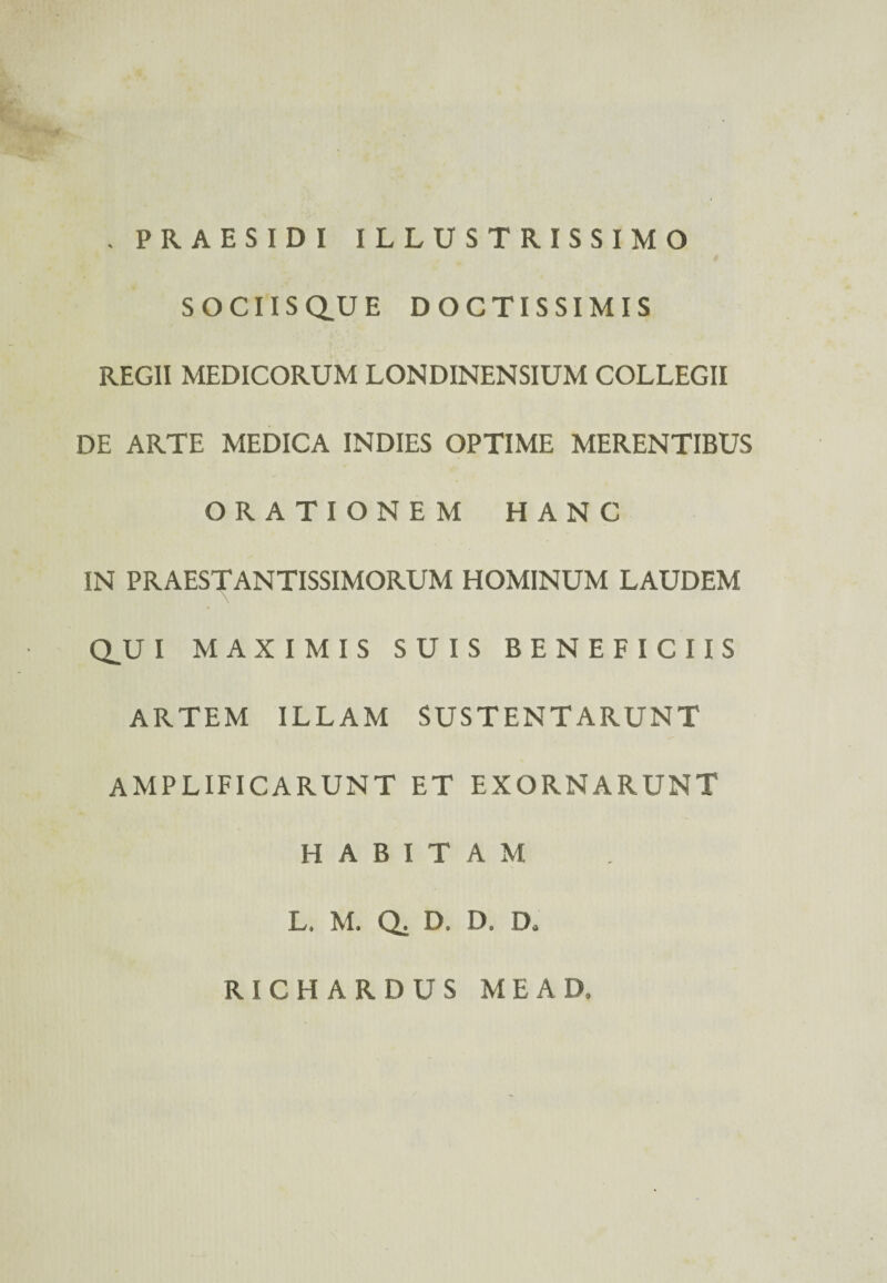 . PRAESIDI ILLUSTRISSIMO SOCIISQ.UE DOCTISSIMIS REGII MEDICORUM LONDINENSIUM COLLEGII DE ARTE MEDICA INDIES OPTIME MERENTIBUS ORATIONEM HANC IN PRAESTANTISSIMORUM HOMINUM LAUDEM Q_U I MAXIMIS SUIS BENEFICIIS ARTEM ILLAM SUSTENTARUNT AMPLIFICARUNT ET EXORNARUNT HABITAM L, M. Q, D, D, Da RICHARDUS MEAD.