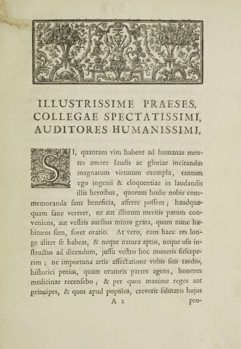 ILLUSTRISSIME PRAESES, COLLEGAE SPECTATISSIMI, AUDITORES HUMANISSIMI, I, quantam vim habent ad humanas men¬ tes amore laudis ac gloriae incitandas magnarum virtutum exempla, tantum ego ingenii & eloquentiae in laudandis illis heroibus , quorum hodie nobis com¬ memoranda funt beneficia, afferre poffem ,* haudqua- quam fane vererer, ne aut illorum meritis parum con¬ veniens, aut veftris auribus minus grata, quam nunc ha¬ biturus Ium, foret oratio. At vero, cum haec res lon¬ ge aliter fe habeat, & neque natura aptus, neque ufu in- ftruCtus ad dicendum, juffu veftro hoc muneris fufcepe- rim ,* ne importuna artis affectatione vobis fim taedio, hiftorici potius, quam oratoris partes agens, honores medicinae recenfebo • & per quos maxime reges aut principes, & quos apud populos, creverit falutaris hujus A z pro-