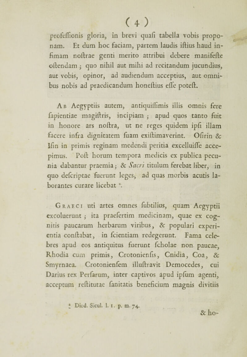 profeflionis gloria, in brevi quafi tabella vobis propo¬ nam. Et dum hoc faciam, partem laudis iftius haud in¬ fimam noftrae genti merito attribui debere manifefle oftendam 5 cjuo nihil aut mihi ad recitandum jucundius, aut vobis, opinor, ad audiendum acceptius, aut omni¬ bus nobis ad praedicandum honellius efle poteft. Ab Aegyptiis autem, antiquiffimis illis omnis fere fapientiae magiftris, incipiam ; apud quos tanto fuit in honore ars noftra, ut ne reges quidem ipfi illam facere infra dignitatem fuam exiftimaverint. Ofirin Sc Ifin in primis reginam medendi peritia excelluifle acce¬ pimus. Poft horum tempora medicis ex publica pecu¬ nia dabantur praemia • & Sacri titulum ferebat liber, in quo defcriptae fuerunt leges, ad quas morbis acutis la¬ borantes curare licebat \ Graeci uti artes omnes fubtilius, quam Aegyptii excoluerunt ; ita praefertim medicinam, quae ex cog¬ nitis paucarum herbarum viribus, Sc populari experi¬ entia conflabat, in fcientiam redegerunt. Fama cele¬ bres apud eos antiquitus fuerunt fcholae non paucae, Rhodia cum primis, Crotonienfis, Cnidia, Coa, Sc Smyrnaea. Crotonienfem illuftravit Democedes, cui Darius rex Perfarum, inter captivos apud ipfum agenti, acceptum reftitutae fanitatis beneficium magnis divitiis * Dicd. Sicul. 1. 1. p. m. 74. Sc ho-