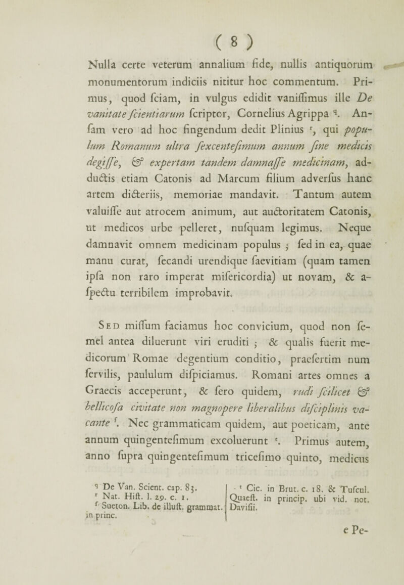 Nulla certe veterum annalium fide, nullis antiquorum monumentorum indiciis nititur hoc commentum. Pri¬ mus, quod fciam, in vulgus edidit vaniffimus ille De vanitate fcientiarum fcriptcr, Cornelius Agrippa q. An- fam vero ad hoc fingendum dedit Plinius r, qui popu¬ lum Romanum ultra fexcentefimum annum fine medicis degiffe, expertam tandem damnajfe medicinam, ad- du&is etiam Catonis ad Marcum filium adverius hanc artem di&eriis, memoriae mandavit. Tantum autem valuiffe aut atrocem animum, aut audloritatem Catonis, ut medicos urbe pelleret, nufquam legimus. Neque damnavit omnem medicinam populus 5 fed in ea, quae manu curat, fecandi urendique faevitiam (quam tamen ipfa non raro imperat mifericordia) ut novam, & a- fpedu terribilem improbavit. Sed miflfum faciamus hoc convicium, quod non fe- mel antea diluerunt viri eruditi • & qualis fuerit me¬ dicorum Romae degentium conditio, praefertim num fervilis, paululum difpiciamus. Romani artes omnes a Graecis acceperunt, & fero quidem, rudi falicet 0? belhcofa civitate non magnopere liberalibus difciplims va¬ cante f. Nec grammaticam quidem, aut poeticam, ante annum quingentefimum excoluerunt e. Primus autem anno fupra quingentefimum tricefimo quinto, medicus q De Van. Scient, cap. 85. r Nat. Hift. 1. 29. c. 1. f Sueton. Lib. dc illuft. grammat. in prine. • 1 Cic. in Brut. c. 18. & Tufcul. Quaeft. in princip. ubi vid. not. Davifii. e Pe-