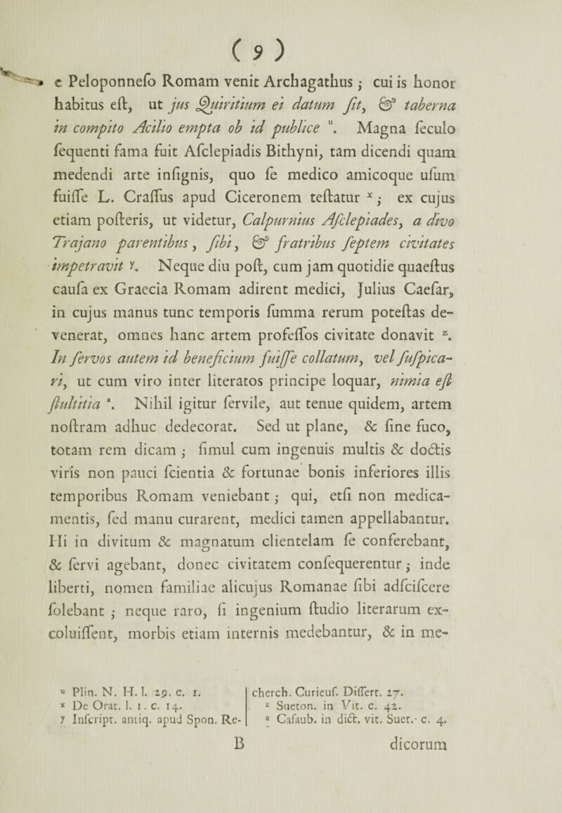 \ * c Peloponnefo Romam venit Archagathus; cui is honor habitus e it, ut jus Quiritium ei datum fity taberna in compito Actito empta ob id publice 11. Magna fecula fequenti fama fuit Afclepiadis Bithyni, tam dicendi quam medendi arte infignis, quo fe medico amicoque ufum fuiffe L. CraiTus apud Ciceronem teilatur x; ex cujus etiam poderis, ut videtur, Calpurnius Afclepiadesy a divo Trajano parentibus, ftbt, fratribus feptem civitates impetravit y. Neque diu poit, cum jam quotidie quaeftus caufa ex Graecia Romam adirent medici, Julius Caefar, in cujus manus tunc temporis fumma rerum poteilas de¬ venerat, omnes hanc artem profeffos civitate donavit z. In fervos autem id beneficium fuiffe collatum, vel fufptca- riy ut cum viro inter literatos principe loquar, nimia efl flultitia \ Nihil igitur fervile, aut tenue quidem, artem noftram adhuc dedecorat. Sed ut plane, & fine fuco, totam rem dicam ; fimul cum ingenuis multis 8c dodlis viris non pauci fcientia & fortunae bonis inferiores illis temporibus Romani veniebant; qui, etfi non medica¬ mentis, fed manu curarent, medici tamen appellabantur. Hi in divitum & magnatum clientelam fe conferebant, & fervi agebant, donec civitatem confequerentur ^ inde liberti, nomen familiae alicujus Romanae fibi adfcifcere folebant $ neque raro, fi ingenium ftudio literarum ex- coluiffent, morbis etiam internis medebantur, 8c in me- u Plin. N. H. 1. 2p. c. i. * De Orae. 1. i. c. 14. y Infcript. antiq. apud Spon. Re- cherch. Curieuf. Differt. 27. 2 Sueton. in Vit. c. 42. a Cafaub. in di£t. vit. Suet.- c. 4. B dicorum