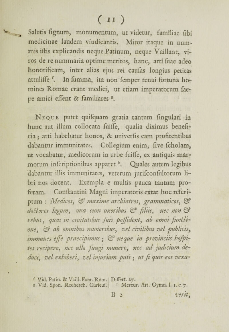 w Salutis fignum, monumentum, ut videtur, familiae fibi medicinae laudem vindicantis. Miror itaque in num¬ mis iftis explicandis neque Patinum, neque Vaillant, vi¬ ros de re nummaria optime meritos, hanc, arti fuae adeo honorificam, inter alias ejus rei caufas longius petitas attuliffe f. In lumma, ita non femper tenui fortuna ho¬ mines Romae erant medici, ut etiam imperatorum fae~ pe amici effent & familiares g. Neque putet quifquam gratia tantum lingulari in hunc aut illum collocata fuilfe, qualia diximus benefi¬ cia ,* arti habebatur honos, & univerfis eam profitentibus dabantur immunitates. Collegium enim, five fcholamp ut vocabatur, medicorum in urbe fuifle, ex antiquis mar¬ morum in feri ption ibus apparet h. Quales autem legibus dabantur illis immunitates, veterum jurifconfultorum li¬ bri nos docent. Exempla e multis pauca tantum pro¬ feram. Conftantini Magni imperatoris extat hoc referi- ptum : Medicos, 0f maxime archiatros, grammaticos, 03® doBores legiim, una cum uxoribus 0f filiis, nec non 0f rebus, quas in civitatibus fuis poffident, ab omni funBi- one, 0f ab omnibus muneribus, vel civilibus vel publicisy immunes e/fie praecipimus j 0f neque in provinciis hofpi- tes recipere, nec ullo fungi munere, nec ad judicium de¬ duci, vel exhiberi, vel injuriam pati j ut Ji quis eos vexa- ( Vid. Patin. Sc Vaill. Fam. Rom. Diflert. 2,7. s Vid. Spon. Recherch. Curicuf. h Mercur. Art. Gymn. 1. i.c 7. B i verit,