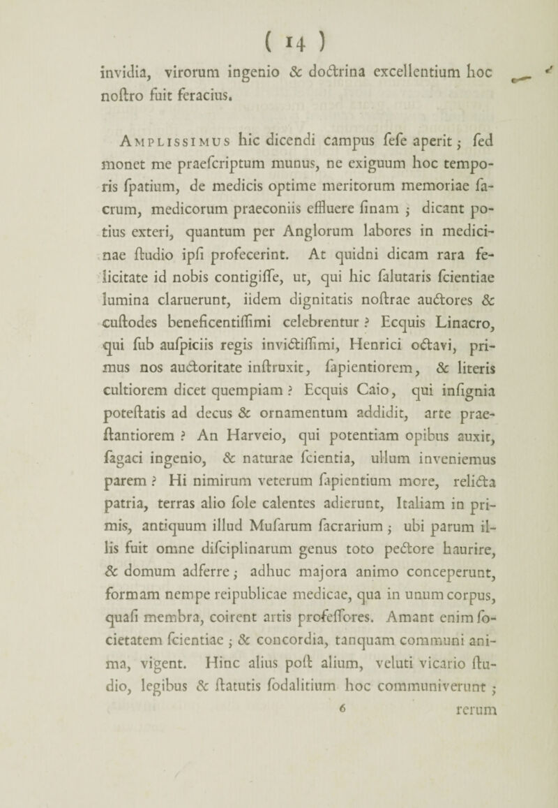 invidia, virorum ingenio & dodrina excellentium hoc noftro fuit feracius. Amplissimus hic dicendi campus fefe aperit $ fed monet me praefcriptum munus, ne exiguum hoc tempo¬ ris fpatium, de medicis optime meritorum memoriae fa- crum, medicorum praeconiis effluere finam ; dicant po¬ tius exteri, quantum per Anglorum labores in medici¬ nae ftudio ipfi profecerint. At quidni dicam rara fe¬ licitate id nobis contigiffe, ut, qui hic falutaris fcientiae lumina claruerunt, iidem dignitatis noftrae audores & cuftodes beneficentiflimi celebrentur ? Ecquis Linacro, qui fub aufpiciis regis invidiffimi, Henrici odavi, pri¬ mus nos auctoritate inftruxit, fapientiorem, & literis cultiorem dicet quempiam ? Ecquis Caio, qui infignia poteftatis ad decus & ornamentum addidit, arte prae- ftantiorem ? An Harveio, qui potentiam opibus auxir, fagaci ingenio, & naturae fcientia, ullum inveniemus parem ? Hi nimirum veterum lapientium more, relida patria, terras alio fole calentes adierunt, Italiam in pri¬ mis, antiquum illud Mufarum facrarium ; ubi parum il¬ lis fuit omne difciplinarum genus toto pedore haurire, & domum adferre ,• adhuc majora animo conceperunt, formam nempe reipublicae medicae, qua in unum corpus, quali membra, coirent artis profeffores. Amant enimfo- cietatem fcientiae • & concordia, tanquam communi ani¬ ma, vigent. Hinc alius polt alium, veluti vicario ftu¬ dio, legibus & ftatutis fodalitium hoc communiverunt ,♦ 6 rerum