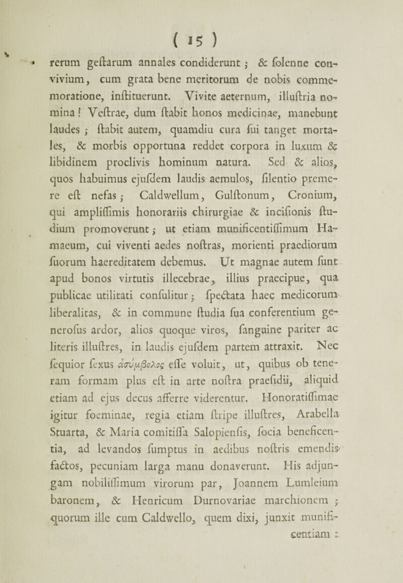 * rerum geitarum annales condiderunt ; & folenne con¬ vivium, cum grata bene meritorum de nobis comme¬ moratione, inftituerunt. Vivite aeternum, illuftria no¬ mina ! Veftrae, dum ftabit honos medicinae, manebunt laudes ,♦ ftabit autem, quamdiu cura fui tanget morta¬ les, Sc morbis opportuna reddet corpora in luxum Sc libidinem proclivis hominum natura. Sed Sc alios, quos habuimus ejufdem laudis aemulos, filentio preme¬ re eft nefas ,* Caldwellum, Gulftonum, Cronium, qui ampliffimis honorariis chirurgiae Sc incifionis ftu- dium promoverunt ,* ut etiam munificentiflimum Ha- maeum, cui viventi aedes noftras, morienti praediorum fuorum haereditatem debemus. Ut magnae autem funt apud bonos virtutis illecebrae, illius praecipue, qua publicae utilitati confulitur 5 fpedtata haec medicorum liberalitas, & in commune ftudia fua conferentium ge- nerofus ardor, alios quoque viros, fanguine pariter ac literis illuftres, in laudis ejufdem partem attraxit. Nec fequior fexus uav^oXoq effe voluit, ut, quibus ob tene¬ ram formam plus eft in arte noftra praefidii, aliquid etiam ad ejus decus afferre viderentur. Honoratiffimae igitur foeminae, regia etiam ftripe illuftres, Arabella Stuarta, Sc Maria comitifla Salopienfis, focia beneficen¬ tia, ad levandos fumptus in aedibus noftris emendis' fadtos, pecuniam larga manu donaverunt. His adjun¬ gam nobiliffimum virorum par, Joannem Lumleium baronem, Sc Henricum Durnovariae marchionem 5 quorum ille cum Caldv/ello, quem dixi, junxit munifi¬ centiam 1