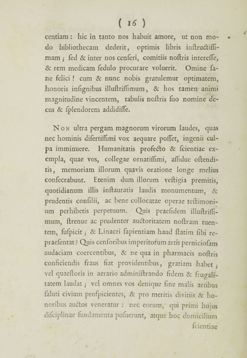 centiam: hic in tanto nos habuit amore, ut non mo~ • do bibliothecam dederit, optimis libris inftrudtifli- mam ,* fed & inter nos cenferi, comitiis noftris intereflfe, & rem medicam fedulo procurare voluerit. Omine fa- ne felici ! cum & nunc nobis gratulemur optimatem, honoris infignibus iUuftriffimum, & hos tamen animi magnitudine vincentem, tabulis noftris fuo nomine de¬ cus & Iplendorem addidifle. Non ultra pergam magnorum virorum laudes, quas nec hominis difertiflimi vox aequare poiTet, ingenii cul¬ pa imminuere. Humanitatis profe&o & fcientiae ex¬ empla, quae vos, collegae ornatiflimi, aflidue oftendi- tis, memoriam illorum quavis oratione longe melius confecrabunt. Etenim dum illorum veftigia premitis, quotidianum illis inftauratis laudis monumentum, 8c prudentis confilii, ac bene collocatae operae teftimoni- um perhibetis perpetuum. Quis praefidem illuftrifli- mum, flrenue ac prudenter au&oritatem noftram tuen¬ tem, fufpicit • & Linacri fapientiam haud ftatim fibi re- praefentat ? Quis cenforibus imperitorum artis perniciofam audaciam coercentibus, & ne qua in pharmacis noftris conficiendis fraus fiat providentibus, gratiam habet ,• vel quaeftoris in aerario adminiftrando fidem & frugali¬ tatem laudat ■ vel omnes vos denique fine malis artibus faluti civium profpicientes, & pro meritis divitiis & ho¬ noribus au&os veneratur : nec eorum, qui primi hujus difciplinae fundamenta pofuerunt, atque hoc domicilium fcientiae