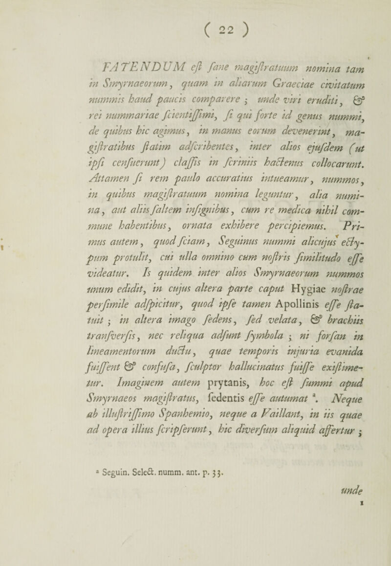 FATENDUM efl fane magiflratuum nomina tam in Smyrnaeorum , quam rn aliarum Graeciae civitatum nummis haud paucis compar er e ; unde viri eruditi y & rei nummariae fcientififimi, fit qui forte id genus nummi de quibus hic agimus, in manus eorum devenerint, ma- gift ratibus Jlatim adfcribentes y inter alios ejufidem (ut ipfii cenfuerunt) clajjis in ficriniis hactenus collocarunt. Attamen fi rem paulo accuratius intueamur, nummos in quibus magiflratuum nomina leguntur, alia numi¬ na ? aut alus faltem infignibus, cum re medica nihil com¬ mune habentibus , ornata exhibere percipiemus. Pri¬ mus autem, quod fciarn, Seguinus nummi ali cujus e&y- pum protulit, cui ulla omnino cum noflris fimilitudo ejfie videatur. Is quidem inter alios Smyrnaeorum nummos nnum edidit, in cujus altera parte caput Hygiae nofirae perfimile adfpicitury quod ipfe tamen Apollinis effie fla- tuit ; in altera imago [edens, fed velata, & brachiis tranfverfis, nec reliqua adfunt fymbola • ni forfan in lineamentorum duBu, quae temporis injuria evanida fuiffent Gf confufa, fculptor hallucinatus fuifie exiftime- tur. Imaginem autem prytanis, <?/? fiummi apud Smyrnaeos magi(Iratus, fedentis ejfie autumat a. Neque ab illuflrifftmo Spanhemio, ^ Z7ai liant, in iis quae ad opera illius fcripferunt, hic diverfium aliquid affertur ; a Seguin. Seleft. numm. ant. p. 33. unde 1