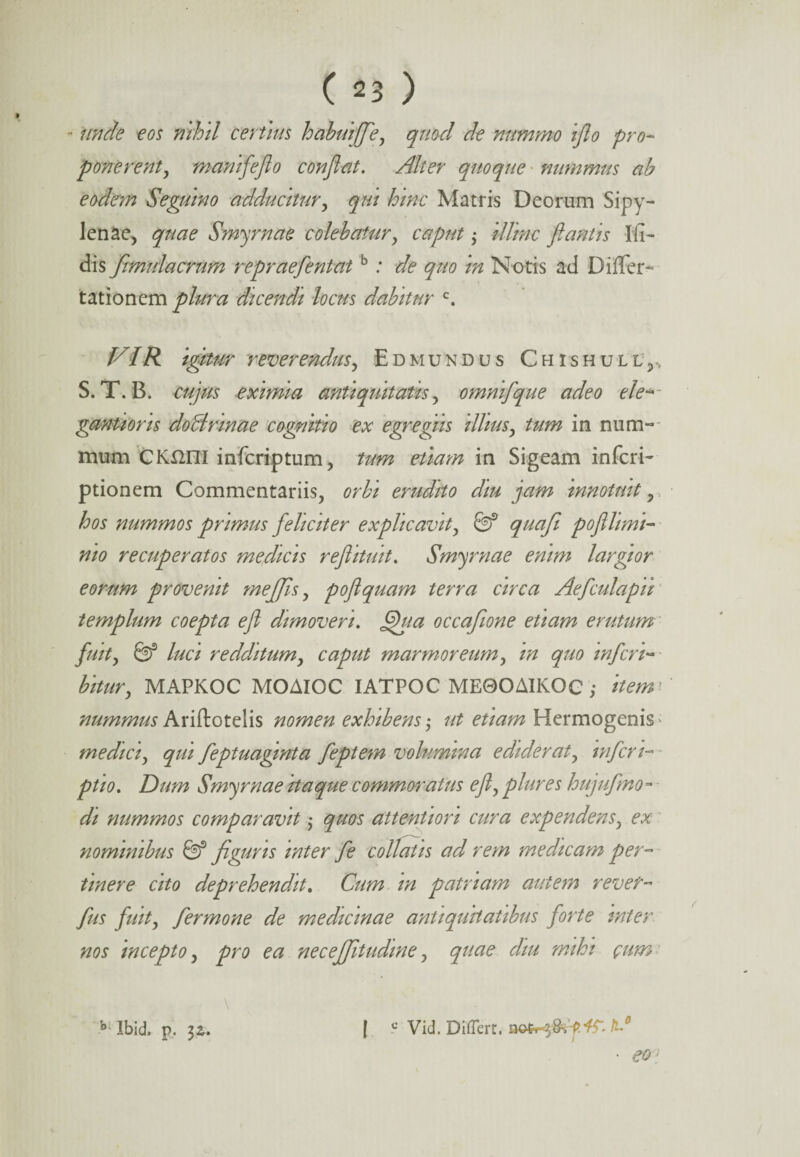 - unde eos nihil certius habuiffle, quocl de nummo iflo pro¬ ponerent, manifleflo conflat. Alter quoque nummus ab eodem Seguino adducitur, qui hinc Matris Deorum Sipy- lenae, quae Smyrnae colebatur, caput; illinc flantis Ift- dis fimulacrum re prae flent atb: de quo in Notis ad Differ- tationem plura dicendi locus dabitur c. VIR igitur reverendus, E d mundus ChishulL j, S. T. B. cujus eximia antiquitatis, omniflque adeo e le¬ ganti oris doBrinae cognitio ex egregiis illius, tum in num¬ mum CKrnil infcriptum, tum etiam in Sigeam inferi- ptionem Commentariis, orbi erudito diu jam innotuit, hos nummos primus feliciter explicavit, & quafi poflhmt- nio recuperatos medicis reflituit. Smyrnae enim largior eorum provenit meflflis, poflquam terra circa Aeflculapii templum coepta efl dimoveri. flhia occafione etiam erutum fluit, & luci redditum, caput marmoreum, in quo infler i*»■ bitur, MAPKOC MOAIOC IATPOC ME0OAIKOC ; item nummusAriftotelis nomen exhibens-, ut etiam Hermogenis medici, qui fleptuaginta fleptem volumina ediderat, inferi- ptio. Dum Smyrnae itaque commoratus efl, plure s hujuflmo - di nummos comparavit; quos attentiori cura expendens, ex nominibus & figuris inter fle collatis ad rem medicam per¬ tinere cito deprehendit. Cum in patriam autem rever- flus fluit, fler mone de medicinae antiquitatibus forte inter nos incepto, pro ea neceffitudme, quae diu mihi cum I c Vid. Differt. V • eo: b Ibid, p.