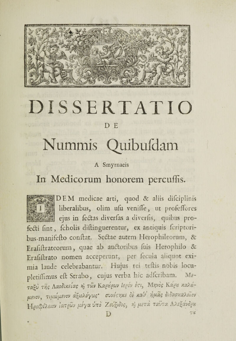 D E Nummis Quibufdam A Smyrnaeis In Medicorum honorem percudis. DEM medicae arti, quod & aliis difciplinis ii liberalibus, olim ufu veniffe, ut profeffores llfSlf ejus in fedtas diverfas a diverfis, quibus pro- fedi fint, fcholis diftinguerentur, ex antiquis fcriptori- bus*manifefto conftat. Sedtae autem Herophileorum, & Erafiftrateorum, quae ab auftoribus fuis Herophilo Sc Erafiftrato nomen acceperant, per fecula aliquot exi¬ mia laude celebrabantur. Hujus rei teftis nobis locu- pletiffimus eft Strabo, cujus verba hic adfcribam. Ms- rcc£i> jYjg JSjxohmoig k, tuv KIsfov hiy MYivog Ka?u hxaz- [jlsvoV) TtfiuiJLBvov afyoyoyug* ovvfcyjxe Vftag MountoOJiov Hec0foeiGV IctTgw yJya vtto Zsvfyfog, ^ [astu txvtx AAsfavfyz r-V L) T